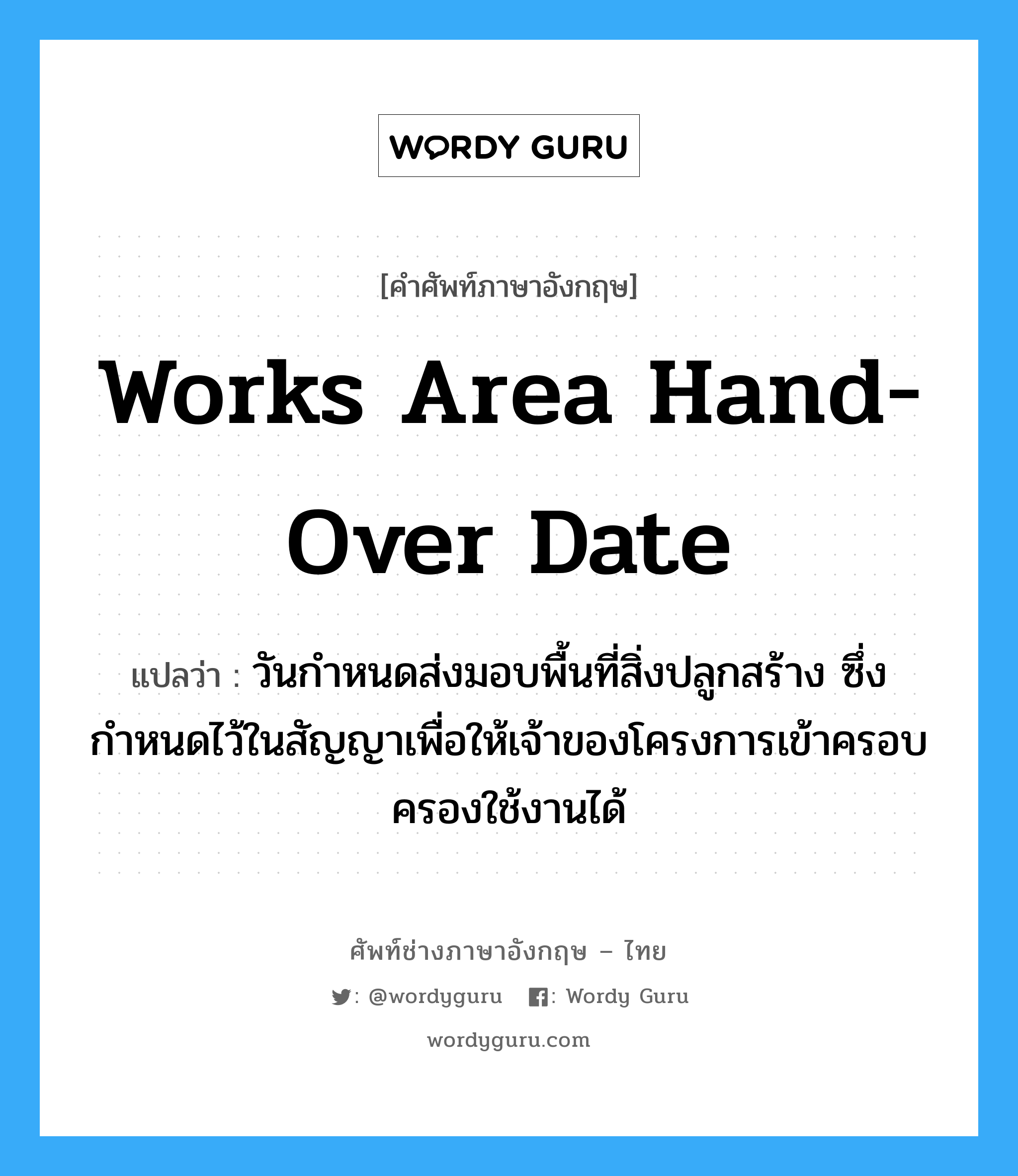 Works Area Hand-Over Date แปลว่า?, คำศัพท์ช่างภาษาอังกฤษ - ไทย Works Area Hand-Over Date คำศัพท์ภาษาอังกฤษ Works Area Hand-Over Date แปลว่า วันกำหนดส่งมอบพื้นที่สิ่งปลูกสร้าง ซึ่งกำหนดไว้ในสัญญาเพื่อให้เจ้าของโครงการเข้าครอบครองใช้งานได้