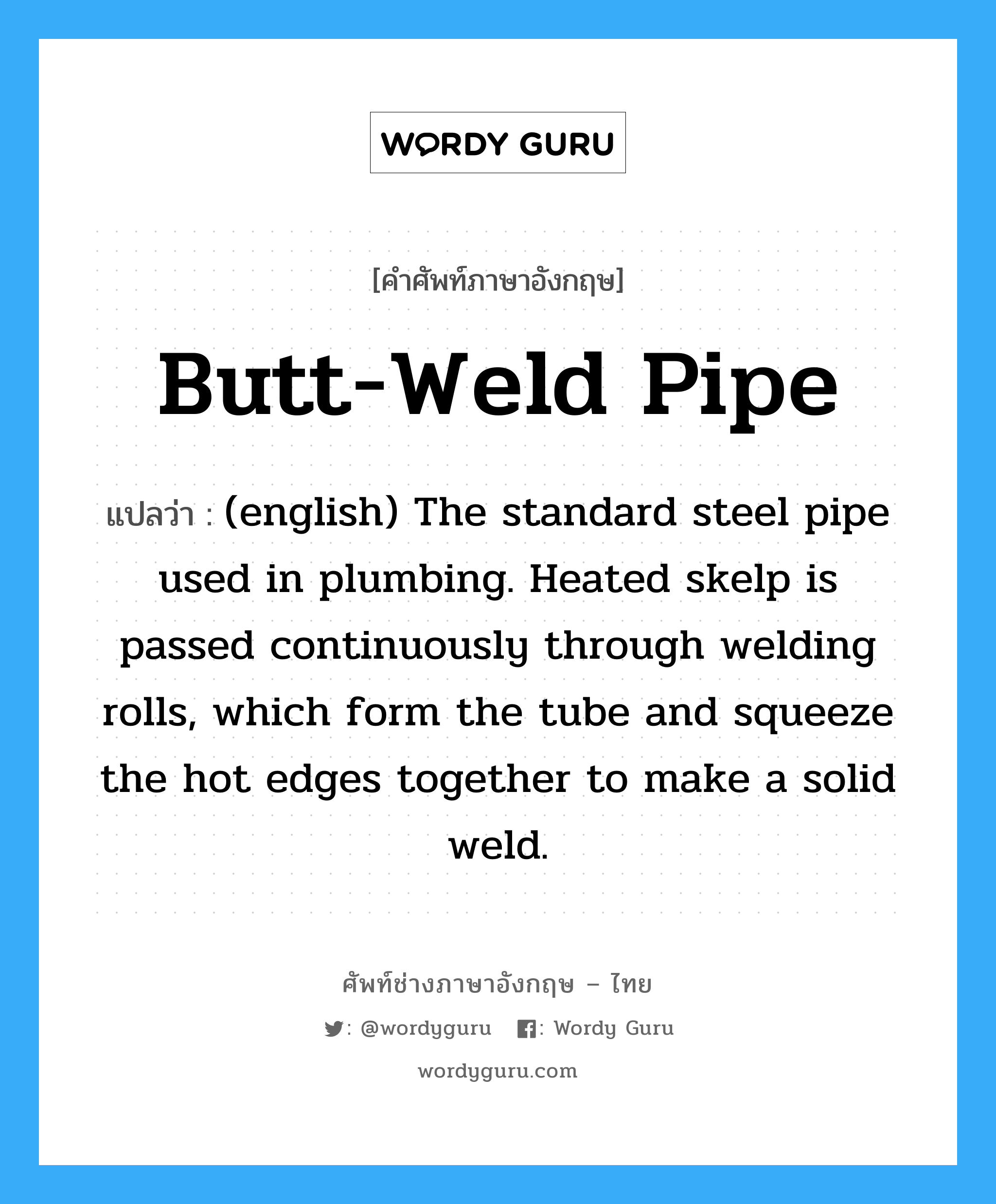 Butt-Weld Pipe แปลว่า?, คำศัพท์ช่างภาษาอังกฤษ - ไทย Butt-Weld Pipe คำศัพท์ภาษาอังกฤษ Butt-Weld Pipe แปลว่า (english) The standard steel pipe used in plumbing. Heated skelp is passed continuously through welding rolls, which form the tube and squeeze the hot edges together to make a solid weld.