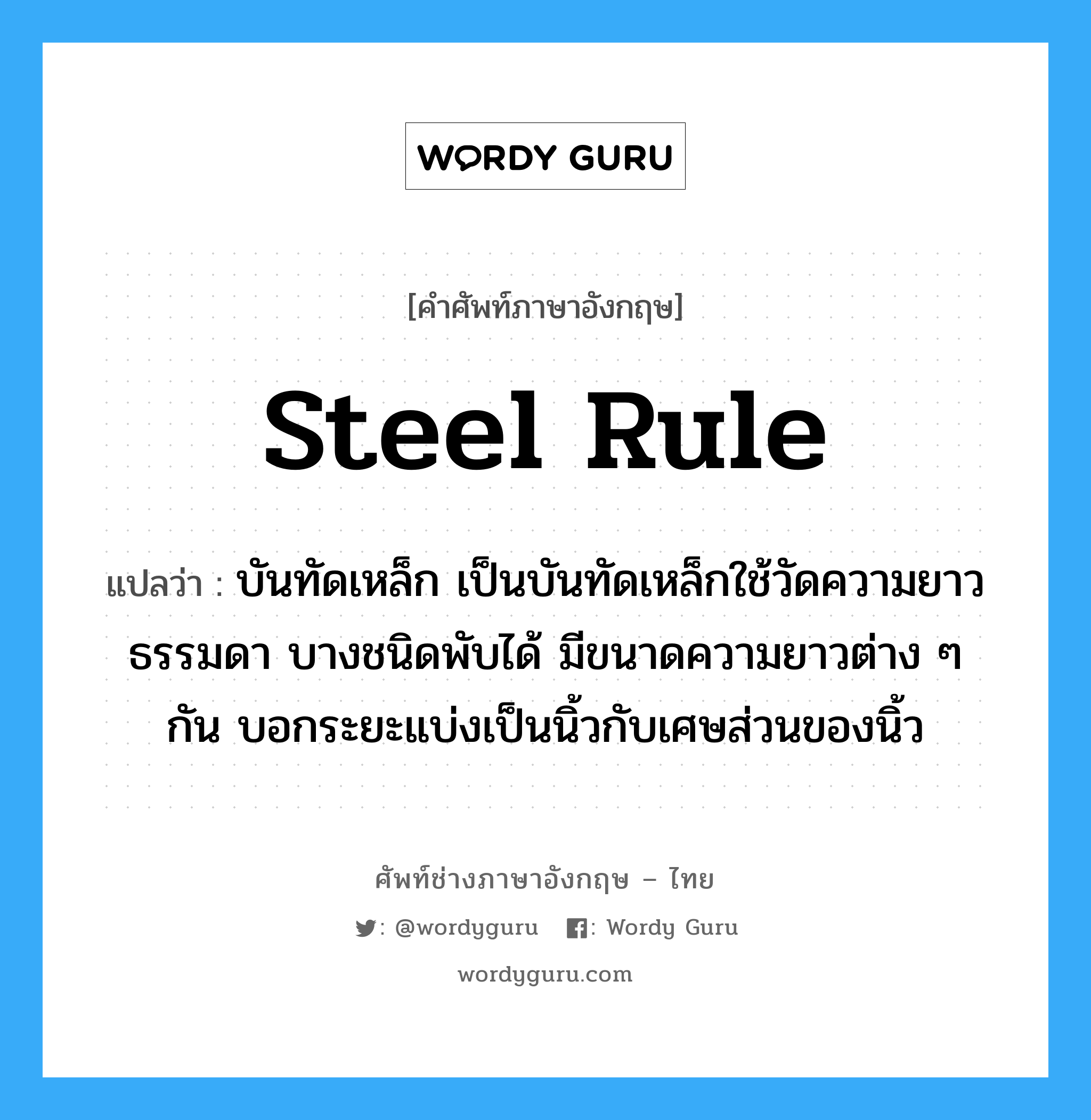 steel rule แปลว่า?, คำศัพท์ช่างภาษาอังกฤษ - ไทย steel rule คำศัพท์ภาษาอังกฤษ steel rule แปลว่า บันทัดเหล็ก เป็นบันทัดเหล็กใช้วัดความยาวธรรมดา บางชนิดพับได้ มีขนาดความยาวต่าง ๆ กัน บอกระยะแบ่งเป็นนิ้วกับเศษส่วนของนิ้ว