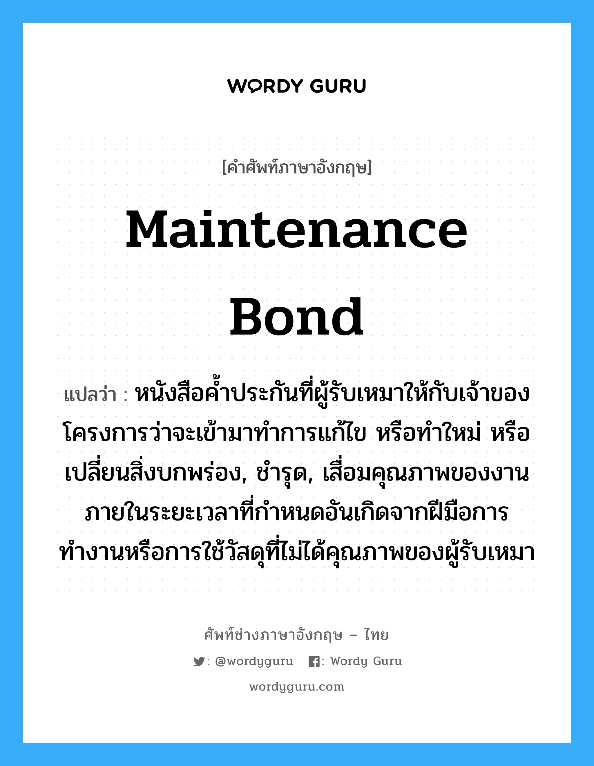 Maintenance Bond แปลว่า?, คำศัพท์ช่างภาษาอังกฤษ - ไทย Maintenance Bond คำศัพท์ภาษาอังกฤษ Maintenance Bond แปลว่า หนังสือค้ำประกันที่ผู้รับเหมาให้กับเจ้าของโครงการว่าจะเข้ามาทำการแก้ไข หรือทำใหม่ หรือเปลี่ยนสิ่งบกพร่อง, ชำรุด, เสื่อมคุณภาพของงานภายในระยะเวลาที่กำหนดอันเกิดจากฝีมือการทำงานหรือการใช้วัสดุที่ไม่ได้คุณภาพของผู้รับเหมา