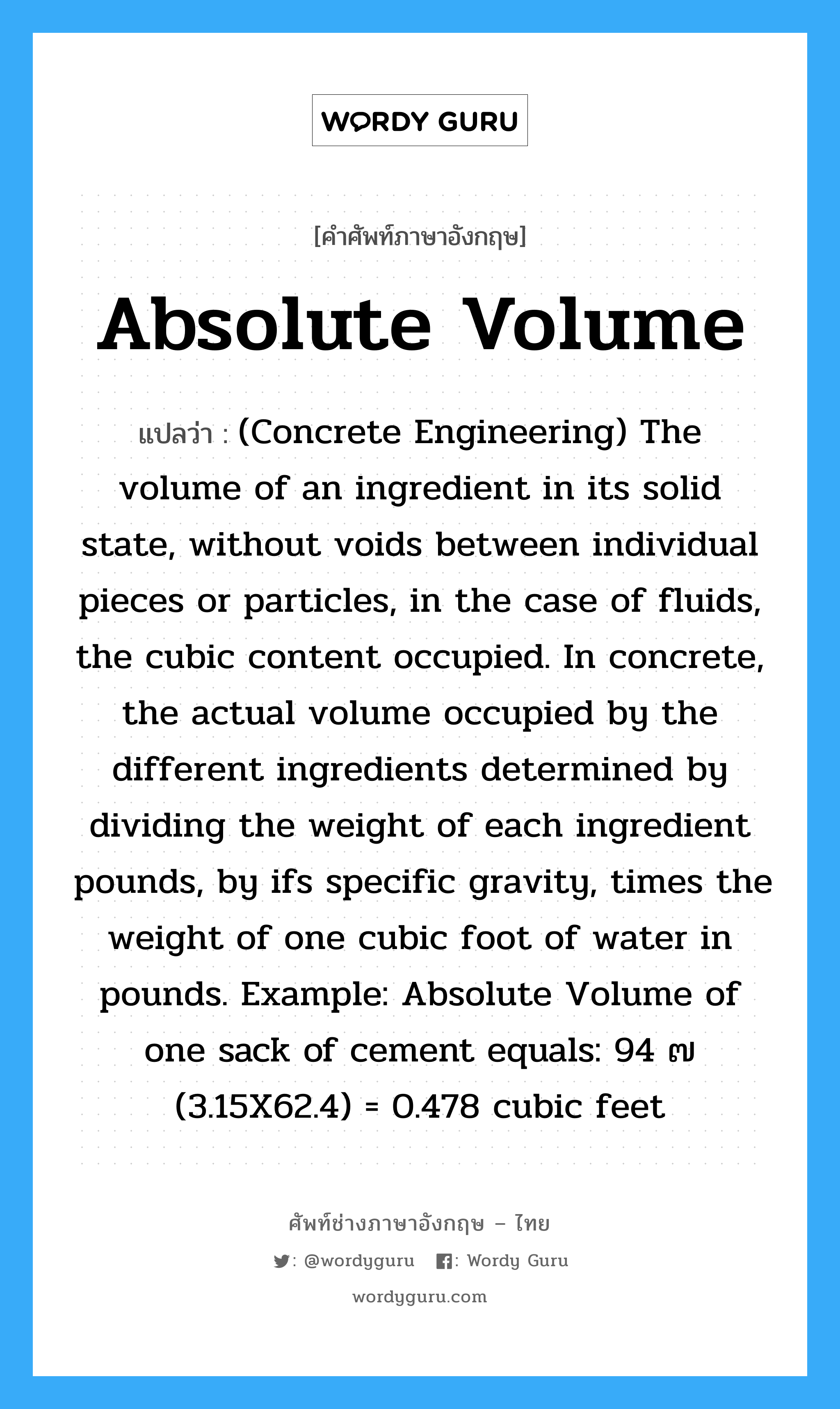 Absolute Volume แปลว่า?, คำศัพท์ช่างภาษาอังกฤษ - ไทย Absolute Volume คำศัพท์ภาษาอังกฤษ Absolute Volume แปลว่า (Concrete Engineering) The volume of an ingredient in its solid state, without voids between individual pieces or particles, in the case of fluids, the cubic content occupied. In concrete, the actual volume occupied by the different ingredients determined by dividing the weight of each ingredient pounds, by ifs specific gravity, times the weight of one cubic foot of water in pounds. Example: Absolute Volume of one sack of cement equals: 94 ๗ (3.15X62.4) = 0.478 cubic feet