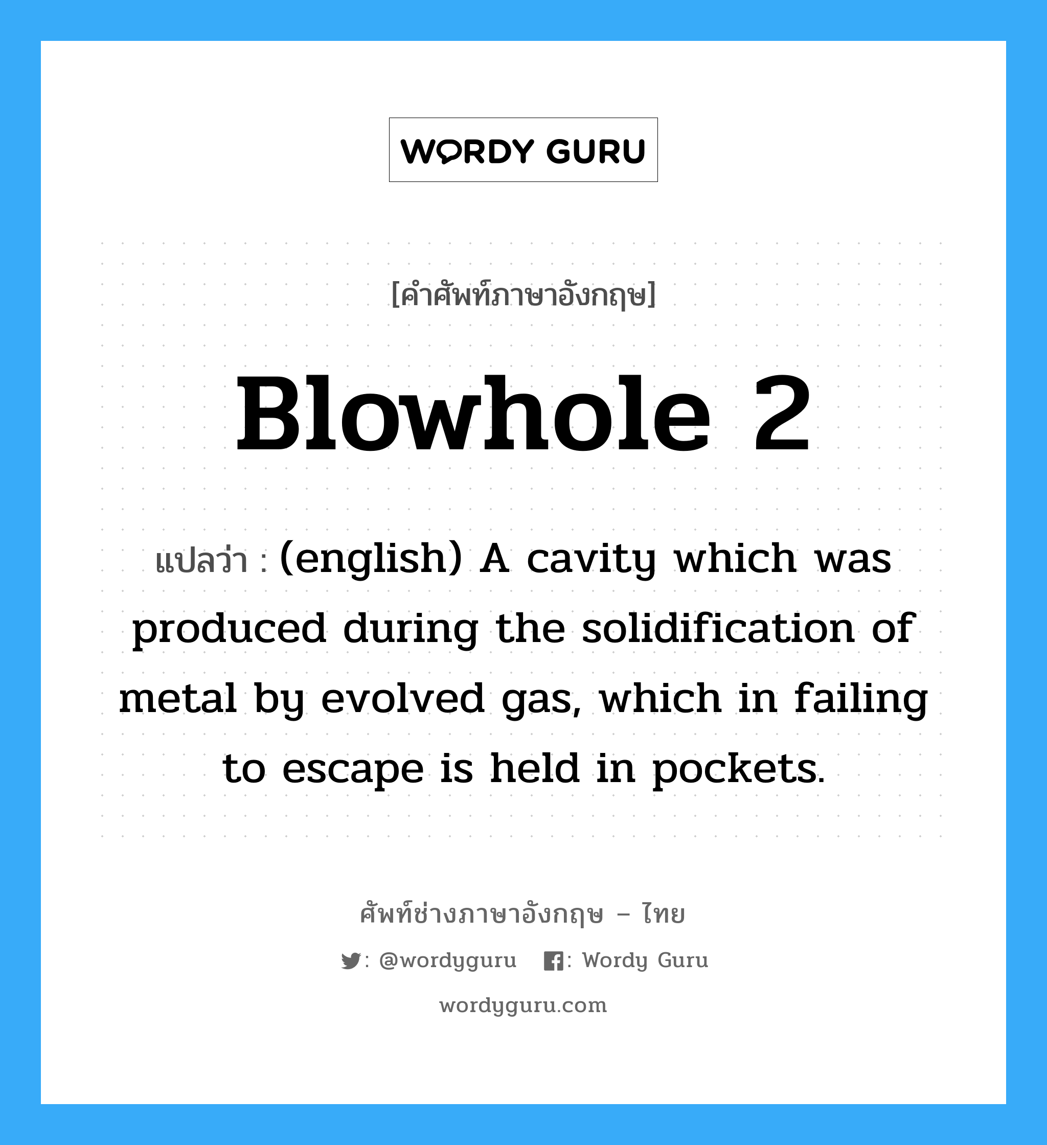 (english) A cavity which was produced during the solidification of metal by evolved gas, which in failing to escape is held in pockets. ภาษาอังกฤษ?, คำศัพท์ช่างภาษาอังกฤษ - ไทย (english) A cavity which was produced during the solidification of metal by evolved gas, which in failing to escape is held in pockets. คำศัพท์ภาษาอังกฤษ (english) A cavity which was produced during the solidification of metal by evolved gas, which in failing to escape is held in pockets. แปลว่า Blowhole 2
