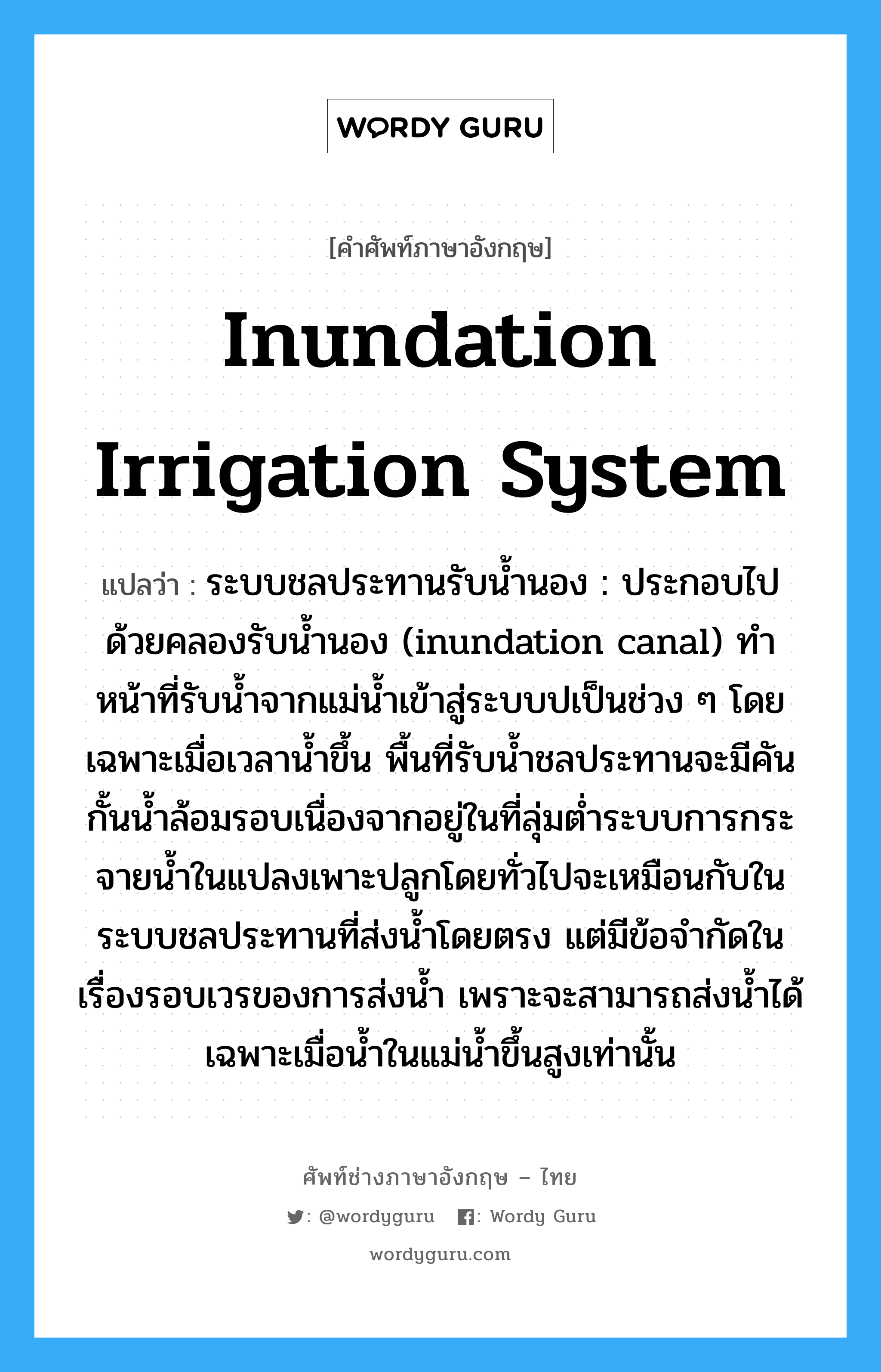 inundation irrigation system แปลว่า?, คำศัพท์ช่างภาษาอังกฤษ - ไทย inundation irrigation system คำศัพท์ภาษาอังกฤษ inundation irrigation system แปลว่า ระบบชลประทานรับน้ำนอง : ประกอบไปด้วยคลองรับน้ำนอง (inundation canal) ทำหน้าที่รับน้ำจากแม่น้ำเข้าสู่ระบบปเป็นช่วง ๆ โดยเฉพาะเมื่อเวลาน้ำขึ้น พื้นที่รับน้ำชลประทานจะมีคันกั้นน้ำล้อมรอบเนื่องจากอยู่ในที่ลุ่มต่ำระบบการกระจายน้ำในแปลงเพาะปลูกโดยทั่วไปจะเหมือนกับในระบบชลประทานที่ส่งน้ำโดยตรง แต่มีข้อจำกัดในเรื่องรอบเวรของการส่งน้ำ เพราะจะสามารถส่งน้ำได้เฉพาะเมื่อน้ำในแม่น้ำขึ้นสูงเท่านั้น