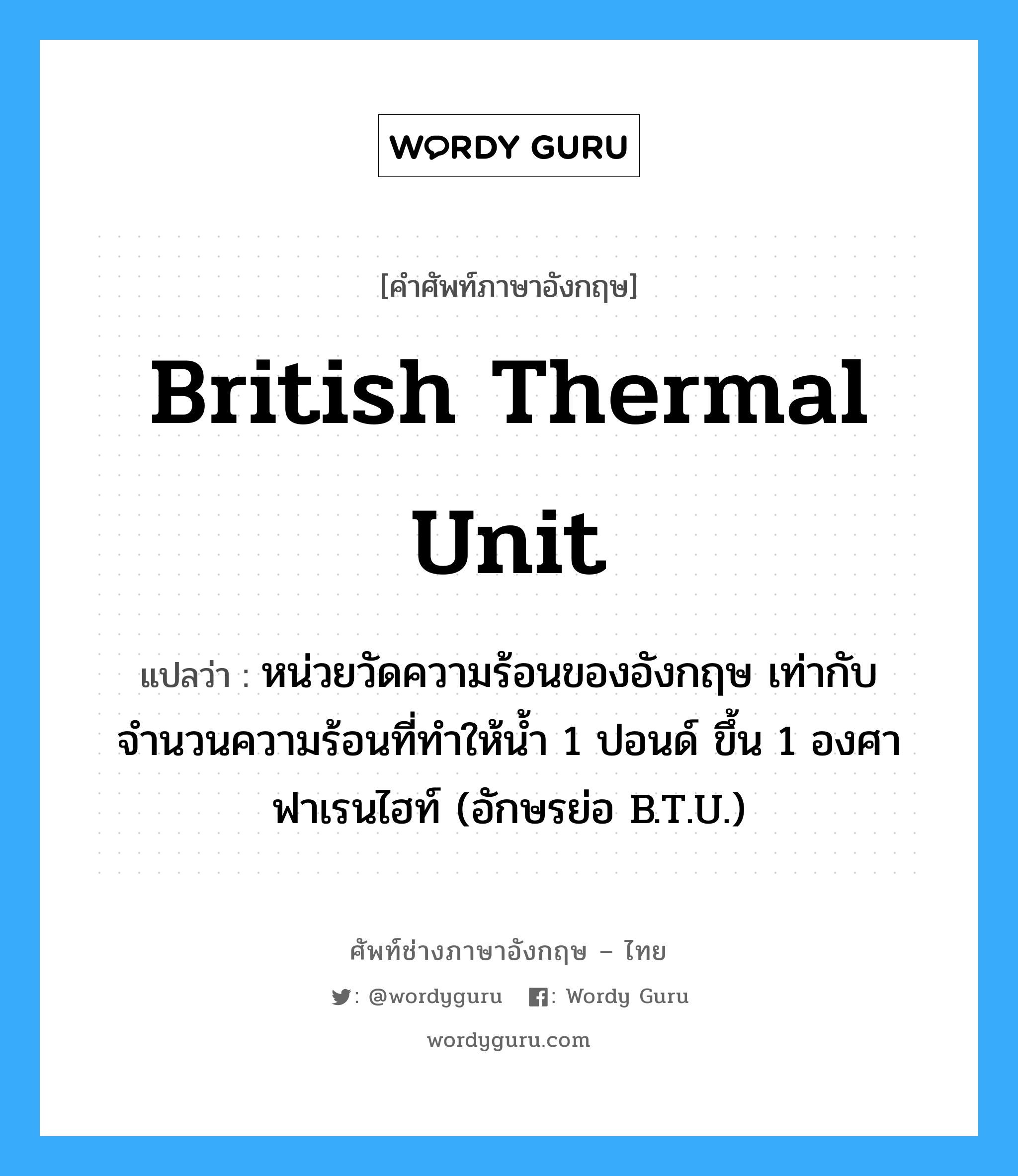 British Thermal Unit แปลว่า?, คำศัพท์ช่างภาษาอังกฤษ - ไทย British Thermal Unit คำศัพท์ภาษาอังกฤษ British Thermal Unit แปลว่า หน่วยวัดความร้อนของอังกฤษ เท่ากับจำนวนความร้อนที่ทำให้น้ำ 1 ปอนด์ ขึ้น 1 องศาฟาเรนไฮท์ (อักษรย่อ B.T.U.)