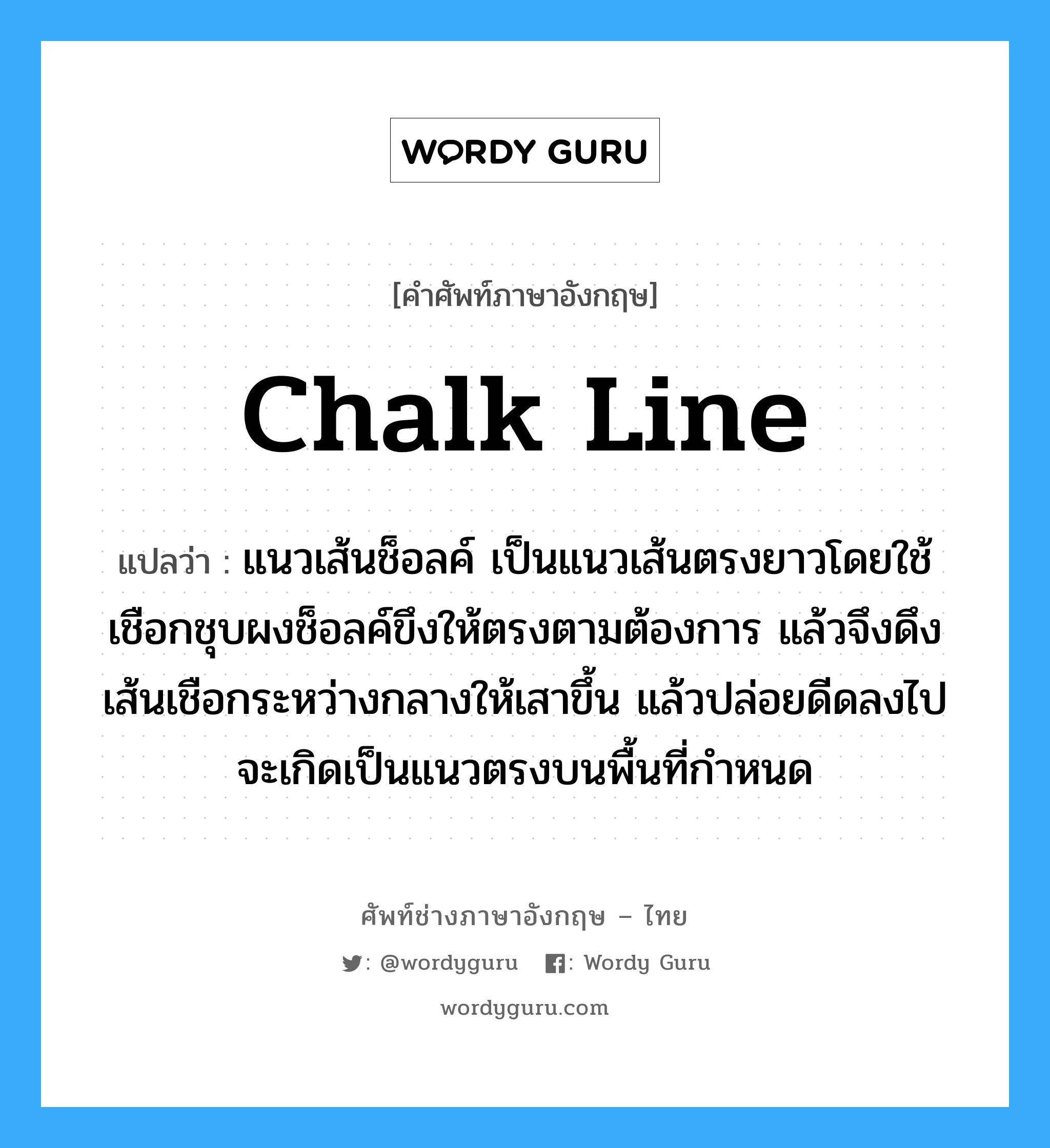 chalk line แปลว่า?, คำศัพท์ช่างภาษาอังกฤษ - ไทย chalk line คำศัพท์ภาษาอังกฤษ chalk line แปลว่า แนวเส้นช็อลค์ เป็นแนวเส้นตรงยาวโดยใช้เชือกชุบผงช็อลค์ขึงให้ตรงตามต้องการ แล้วจึงดึงเส้นเชือกระหว่างกลางให้เสาขึ้น แล้วปล่อยดีดลงไปจะเกิดเป็นแนวตรงบนพื้นที่กำหนด