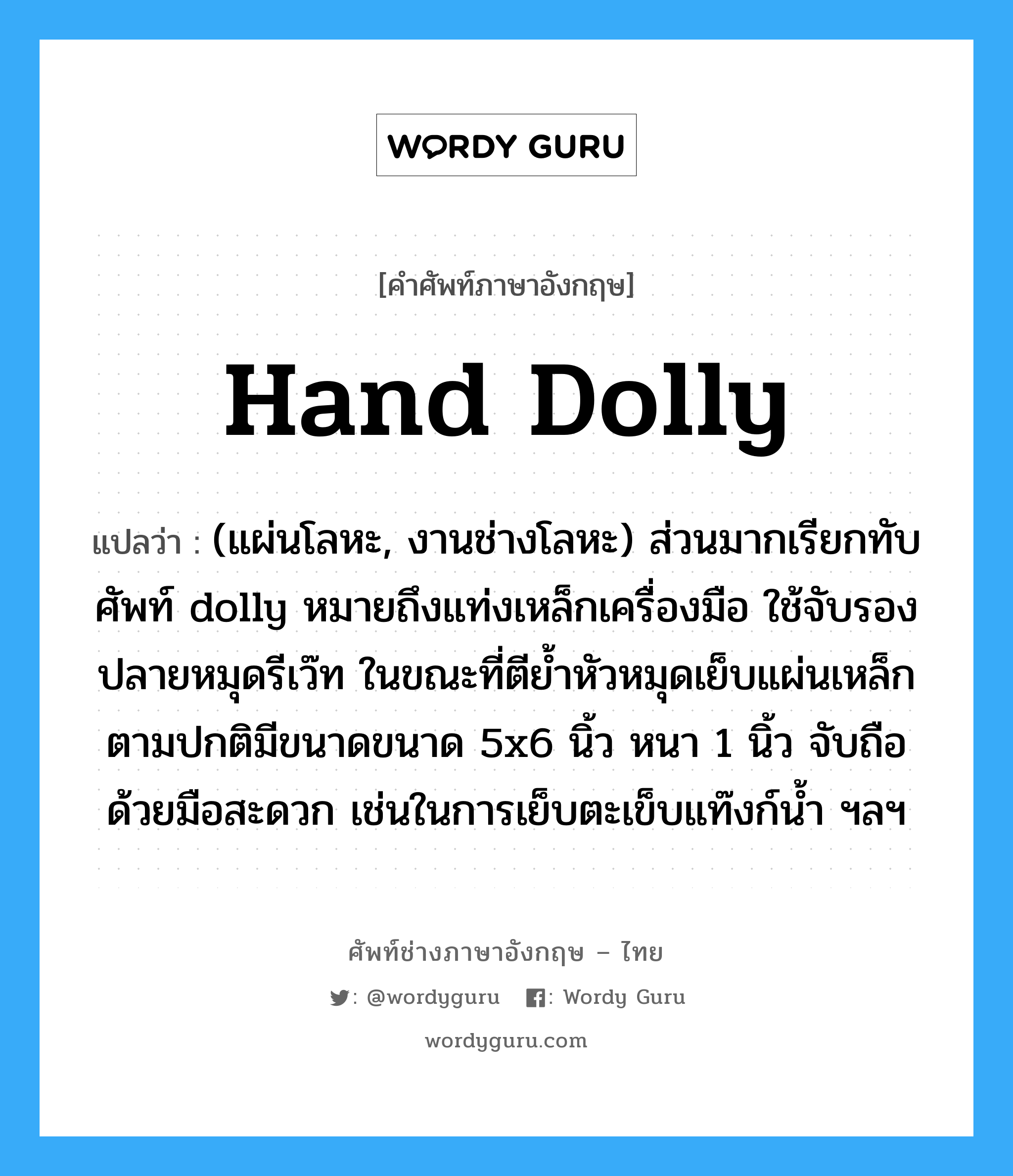 hand dolly แปลว่า?, คำศัพท์ช่างภาษาอังกฤษ - ไทย hand dolly คำศัพท์ภาษาอังกฤษ hand dolly แปลว่า (แผ่นโลหะ, งานช่างโลหะ) ส่วนมากเรียกทับศัพท์ dolly หมายถึงแท่งเหล็กเครื่องมือ ใช้จับรองปลายหมุดรีเว๊ท ในขณะที่ตีย้ำหัวหมุดเย็บแผ่นเหล็ก ตามปกติมีขนาดขนาด 5x6 นิ้ว หนา 1 นิ้ว จับถือด้วยมือสะดวก เช่นในการเย็บตะเข็บแท๊งก์น้ำ ฯลฯ