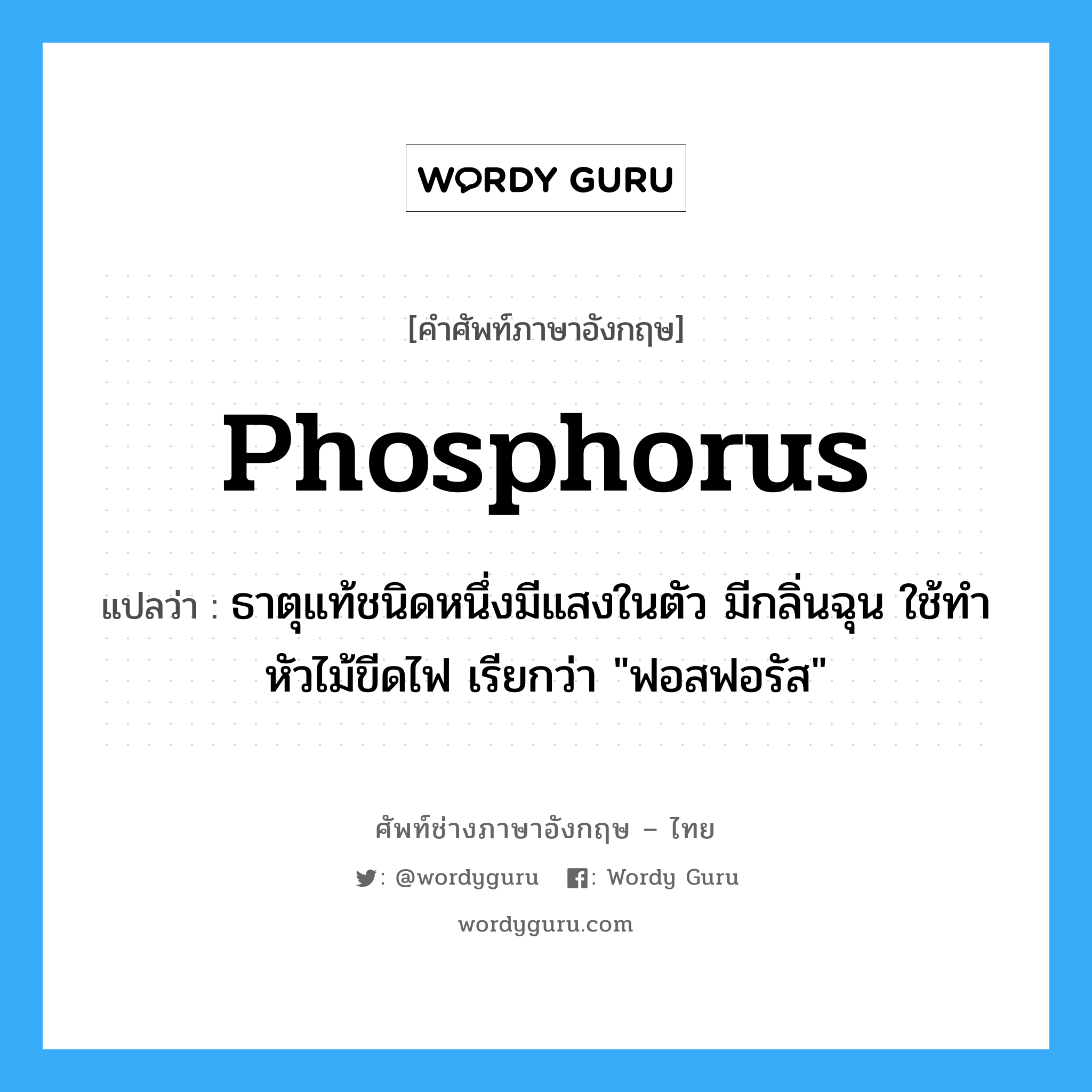 phosphorus แปลว่า?, คำศัพท์ช่างภาษาอังกฤษ - ไทย phosphorus คำศัพท์ภาษาอังกฤษ phosphorus แปลว่า ธาตุแท้ชนิดหนึ่งมีแสงในตัว มีกลิ่นฉุน ใช้ทำหัวไม้ขีดไฟ เรียกว่า "ฟอสฟอรัส"
