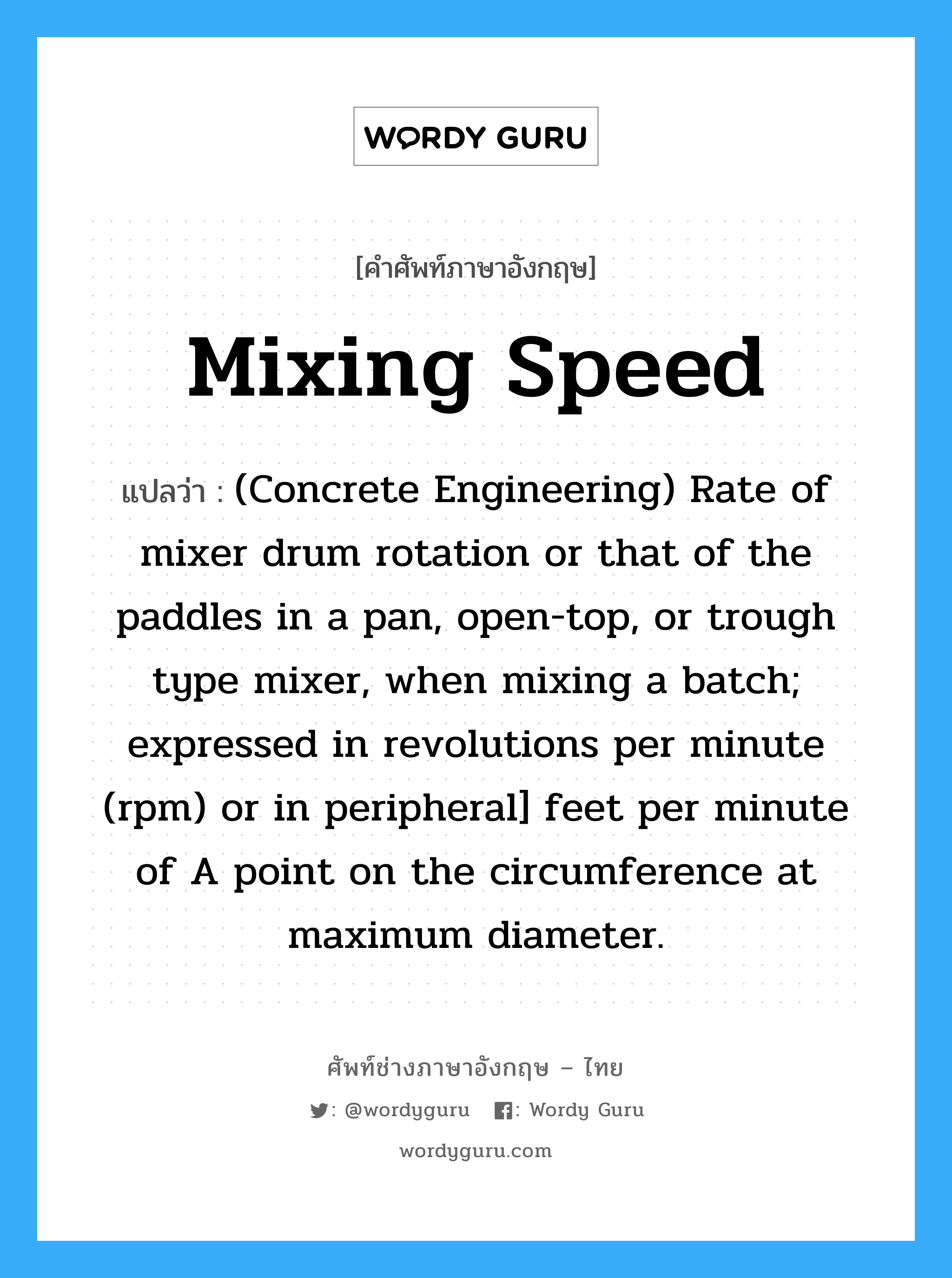 (Concrete Engineering) Rate of mixer drum rotation or that of the paddles in a pan, open-top, or trough type mixer, when mixing a batch; expressed in revolutions per minute (rpm) or in peripheral] feet per minute of A point on the circumference at maximum diameter. ภาษาอังกฤษ?, คำศัพท์ช่างภาษาอังกฤษ - ไทย (Concrete Engineering) Rate of mixer drum rotation or that of the paddles in a pan, open-top, or trough type mixer, when mixing a batch; expressed in revolutions per minute (rpm) or in peripheral] feet per minute of A point on the circumference at maximum diameter. คำศัพท์ภาษาอังกฤษ (Concrete Engineering) Rate of mixer drum rotation or that of the paddles in a pan, open-top, or trough type mixer, when mixing a batch; expressed in revolutions per minute (rpm) or in peripheral] feet per minute of A point on the circumference at maximum diameter. แปลว่า Mixing Speed