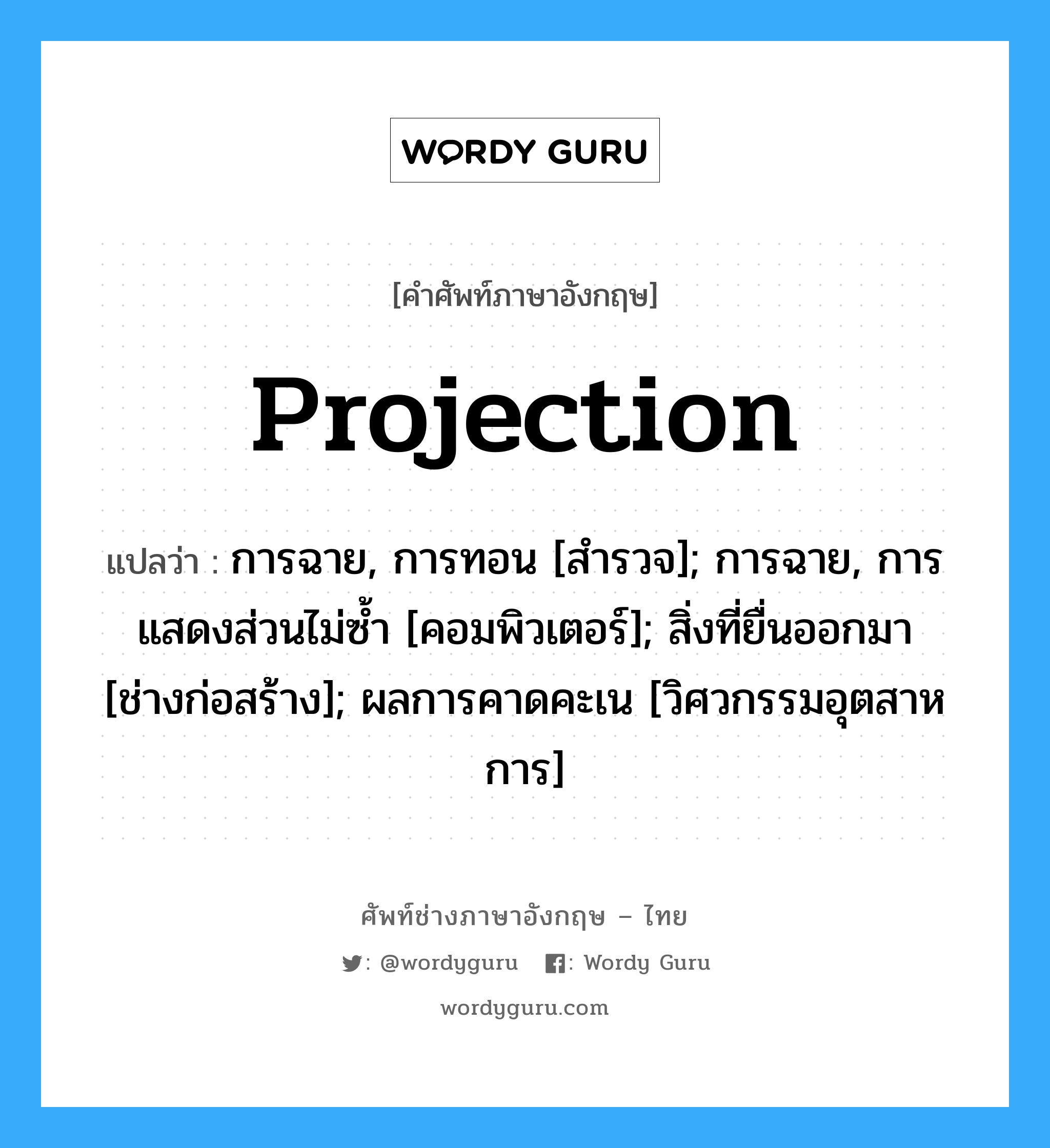 Projection แปลว่า?, คำศัพท์ช่างภาษาอังกฤษ - ไทย Projection คำศัพท์ภาษาอังกฤษ Projection แปลว่า การฉาย, การทอน [สำรวจ]; การฉาย, การแสดงส่วนไม่ซ้ำ [คอมพิวเตอร์]; สิ่งที่ยื่นออกมา [ช่างก่อสร้าง]; ผลการคาดคะเน [วิศวกรรมอุตสาหการ]