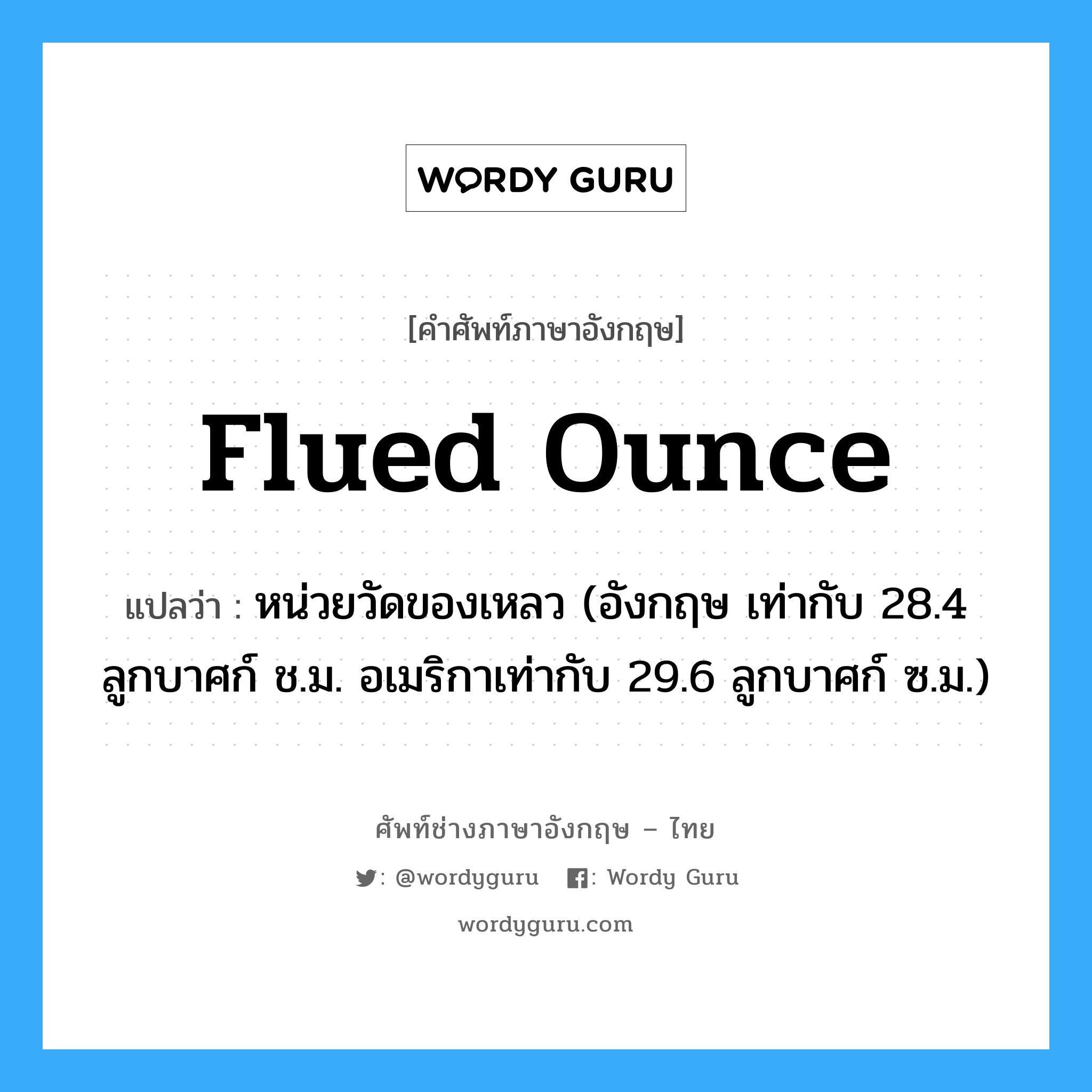 flued ounce แปลว่า?, คำศัพท์ช่างภาษาอังกฤษ - ไทย flued ounce คำศัพท์ภาษาอังกฤษ flued ounce แปลว่า หน่วยวัดของเหลว (อังกฤษ เท่ากับ 28.4 ลูกบาศก์ ช.ม. อเมริกาเท่ากับ 29.6 ลูกบาศก์ ซ.ม.)
