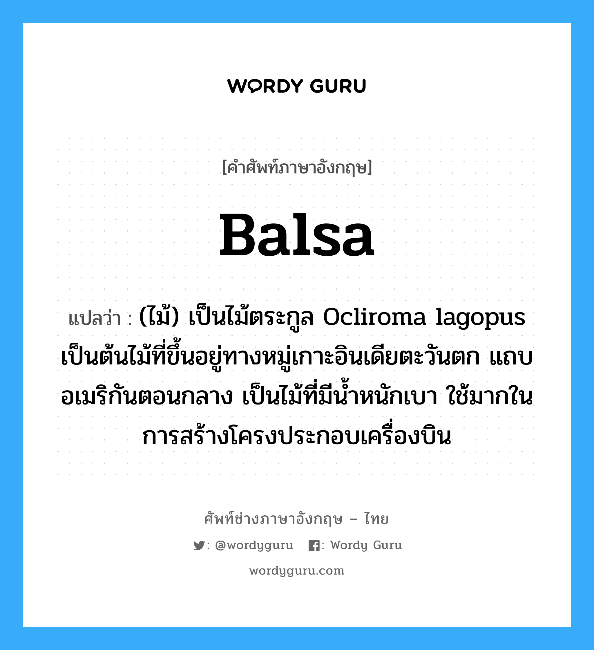 balsa แปลว่า?, คำศัพท์ช่างภาษาอังกฤษ - ไทย balsa คำศัพท์ภาษาอังกฤษ balsa แปลว่า (ไม้) เป็นไม้ตระกูล Ocliroma lagopus เป็นต้นไม้ที่ขึ้นอยู่ทางหมู่เกาะอินเดียตะวันตก แถบอเมริกันตอนกลาง เป็นไม้ที่มีน้ำหนักเบา ใช้มากในการสร้างโครงประกอบเครื่องบิน