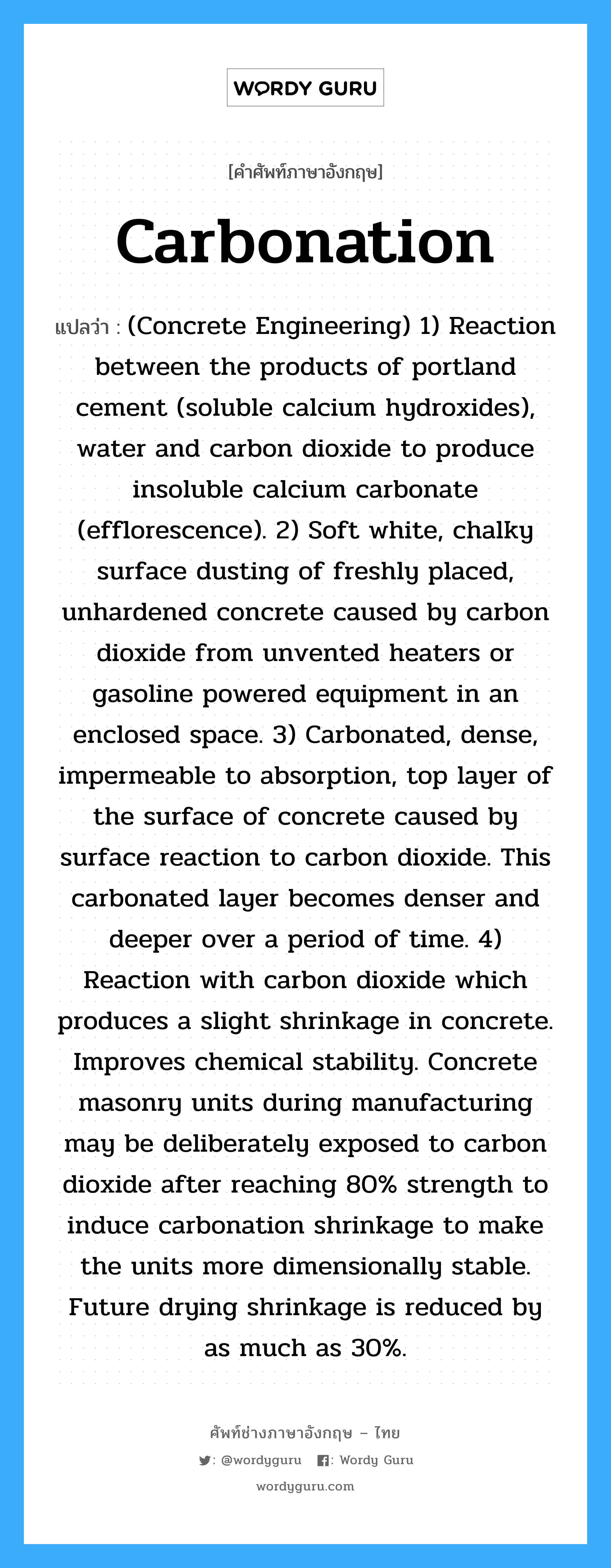 Carbonation แปลว่า?, คำศัพท์ช่างภาษาอังกฤษ - ไทย Carbonation คำศัพท์ภาษาอังกฤษ Carbonation แปลว่า (Concrete Engineering) 1) Reaction between the products of portland cement (soluble calcium hydroxides), water and carbon dioxide to produce insoluble calcium carbonate (efflorescence). 2) Soft white, chalky surface dusting of freshly placed, unhardened concrete caused by carbon dioxide from unvented heaters or gasoline powered equipment in an enclosed space. 3) Carbonated, dense, impermeable to absorption, top layer of the surface of concrete caused by surface reaction to carbon dioxide. This carbonated layer becomes denser and deeper over a period of time. 4) Reaction with carbon dioxide which produces a slight shrinkage in concrete. Improves chemical stability. Concrete masonry units during manufacturing may be deliberately exposed to carbon dioxide after reaching 80% strength to induce carbonation shrinkage to make the units more dimensionally stable. Future drying shrinkage is reduced by as much as 30%.