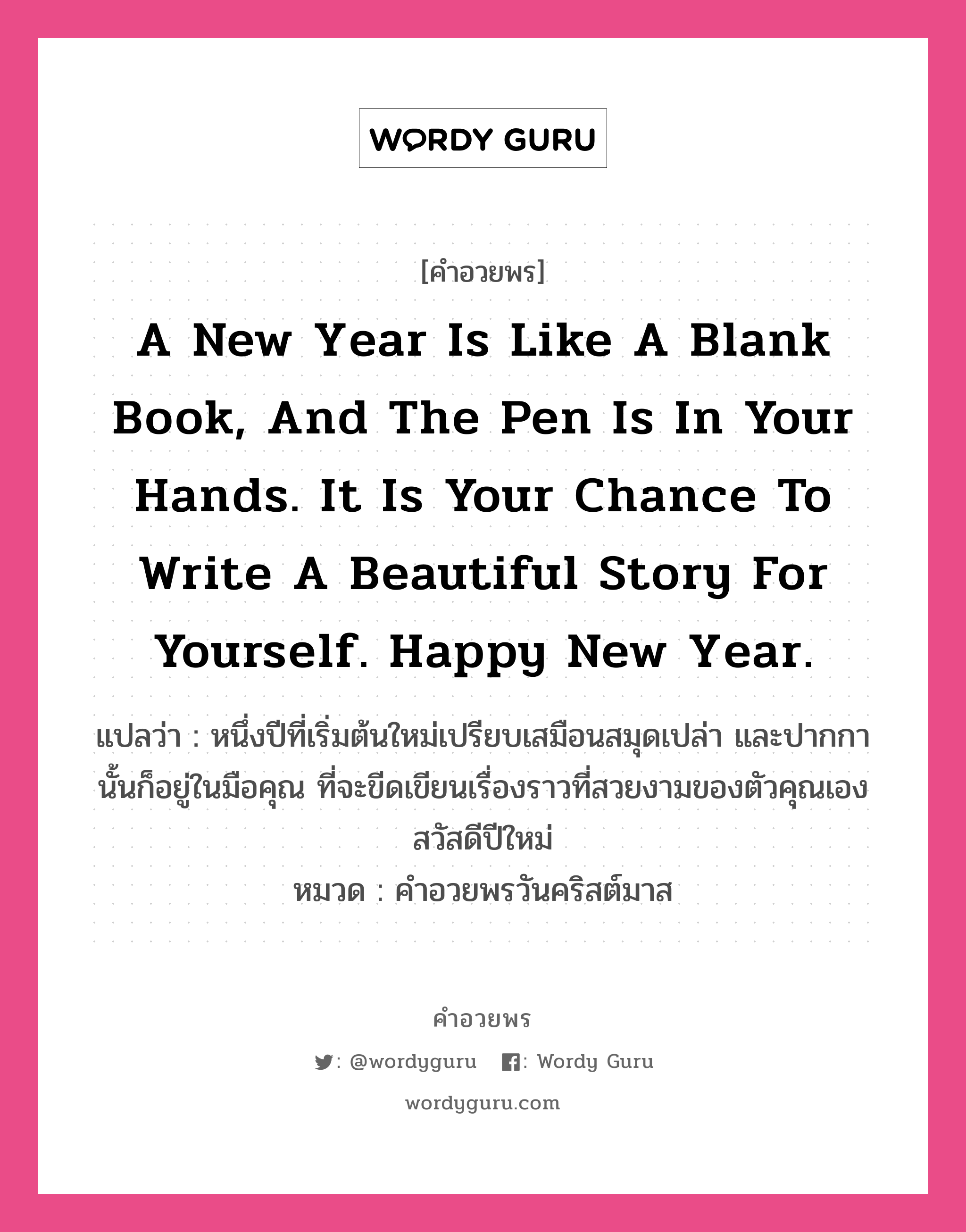 A new year is like a blank book, and the pen is in your hands. It is your chance to write a beautiful story for yourself. Happy New Year. คำศัพท์ในกลุ่มประเภท คำอวยพรวันคริสต์มาส, แปลว่า หนึ่งปีที่เริ่มต้นใหม่เปรียบเสมือนสมุดเปล่า และปากกานั้นก็อยู่ในมือคุณ ที่จะขีดเขียนเรื่องราวที่สวยงามของตัวคุณเอง สวัสดีปีใหม่ หมวด คำอวยพรวันคริสต์มาส หมวด คำอวยพรวันคริสต์มาส