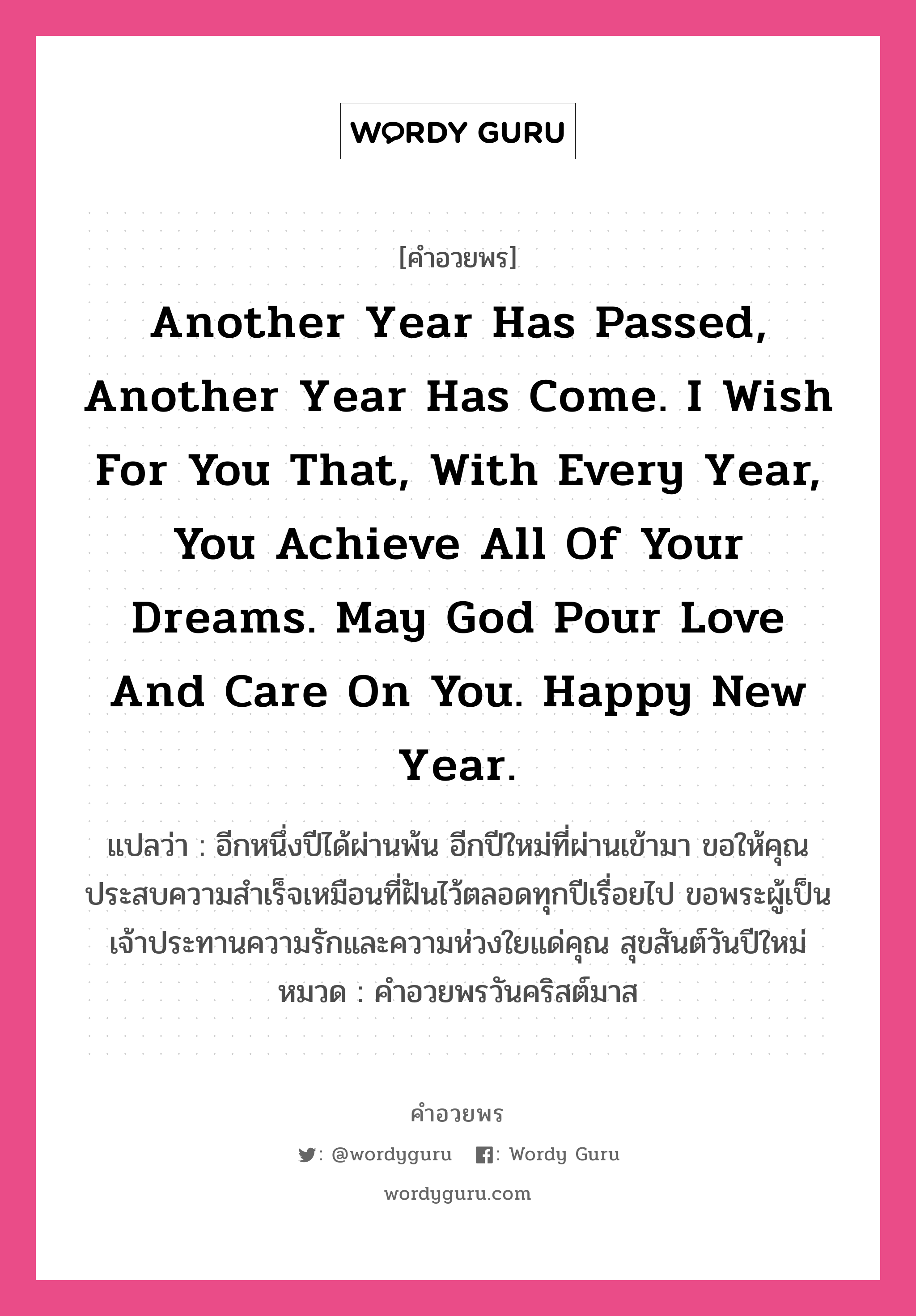 คำอวยพร Another year has passed, another year has come. I wish for you that, with every year, you achieve all of your dreams. May God pour love and care on you. Happy New Year. คืออะไร?, แปลว่า อีกหนึ่งปีได้ผ่านพ้น อีกปีใหม่ที่ผ่านเข้ามา ขอให้คุณประสบความสำเร็จเหมือนที่ฝันไว้ตลอดทุกปีเรื่อยไป ขอพระผู้เป็นเจ้าประทานความรักและความห่วงใยแด่คุณ สุขสันต์วันปีใหม่ หมวด คำอวยพรวันคริสต์มาส หมวด คำอวยพรวันคริสต์มาส