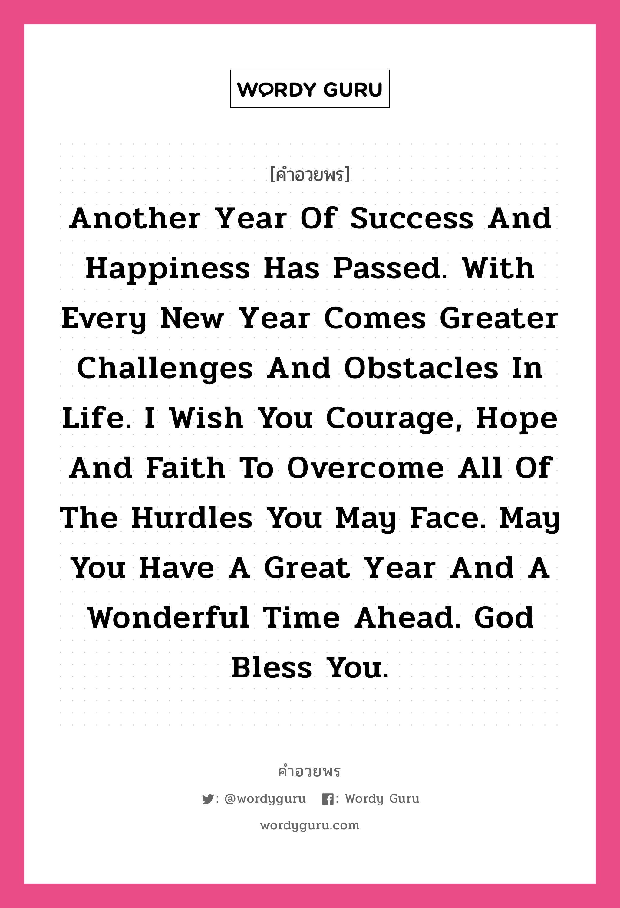 Another year of success and happiness has passed. With every new year comes greater challenges and obstacles in life. I wish you courage, hope and faith to overcome all of the hurdles you may face. May you have a great year and a wonderful time ahead. God bless you. คำศัพท์ในกลุ่มประเภท คำอวยพรวันคริสต์มาส, แปลว่า หนึ่งปีแห่งความสุขและความสำเร็จได้ล่วงผ่านไป พร้อมปีใหม่ที่ก้าวเข้ามากับอุปสรรคและความท้าทายใหม่ในชีวิต ขอให้คุณจงมีความกล้า ความหวัง และศรัทธา เอาได้ชนะทุกปัญหาที่ต้องเผชิญ ขอให้ปีใหม่นี้เป็นปีพิเศษและมีช่วงเวลาแสนอัศจรรย์ ขอพระเจ้าอวยพรแด่คุณนะ หมวด คำอวยพรวันคริสต์มาส หมวด คำอวยพรวันคริสต์มาส