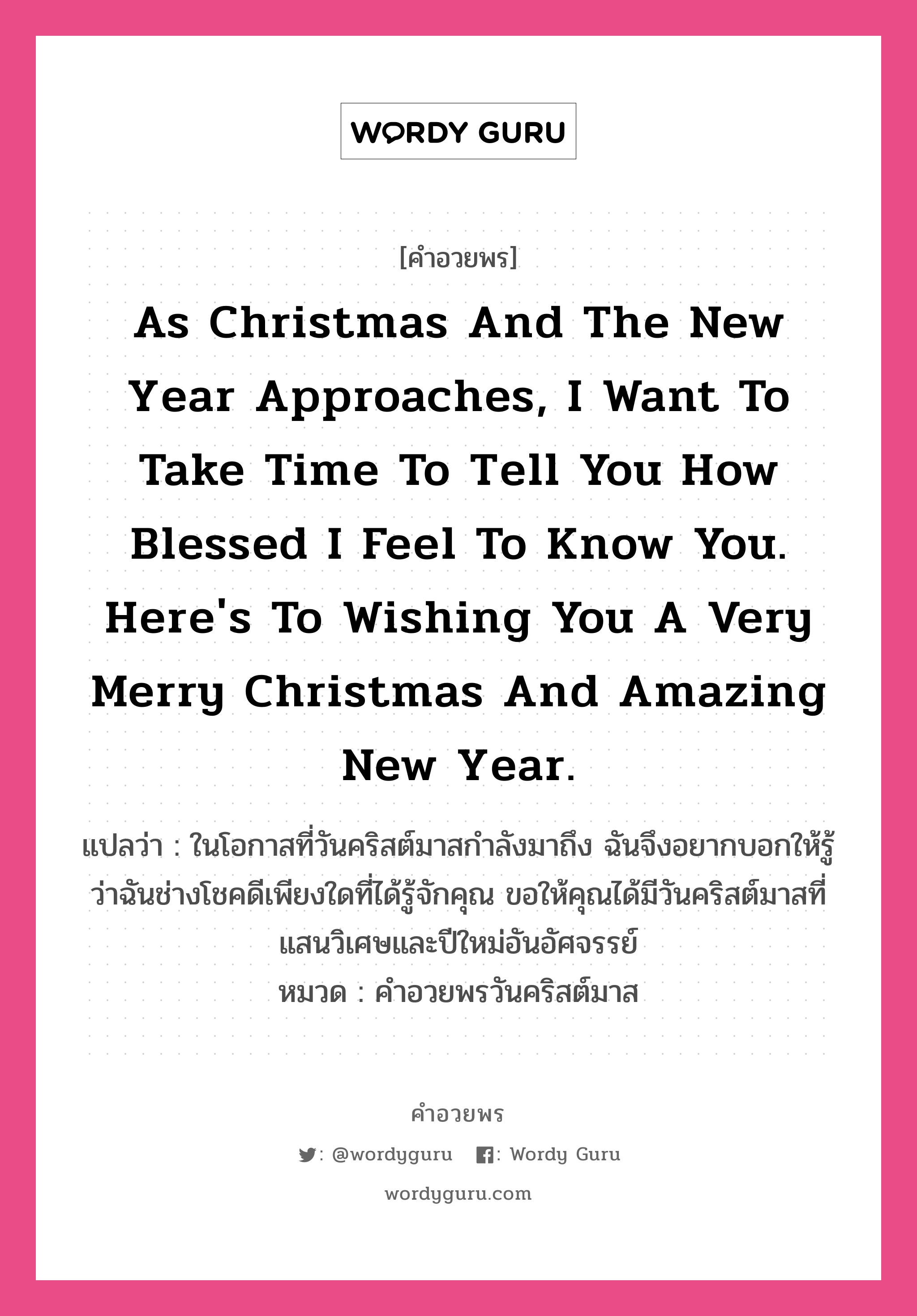 As Christmas and the New Year approaches, I want to take time to tell you how blessed I feel to know you. Here's to wishing you a very Merry Christmas and amazing New Year. คำศัพท์ในกลุ่มประเภท คำอวยพรวันคริสต์มาส, แปลว่า ในโอกาสที่วันคริสต์มาสกำลังมาถึง ฉันจึงอยากบอกให้รู้ว่าฉันช่างโชคดีเพียงใดที่ได้รู้จักคุณ ขอให้คุณได้มีวันคริสต์มาสที่แสนวิเศษและปีใหม่อันอัศจรรย์ หมวด คำอวยพรวันคริสต์มาส หมวด คำอวยพรวันคริสต์มาส