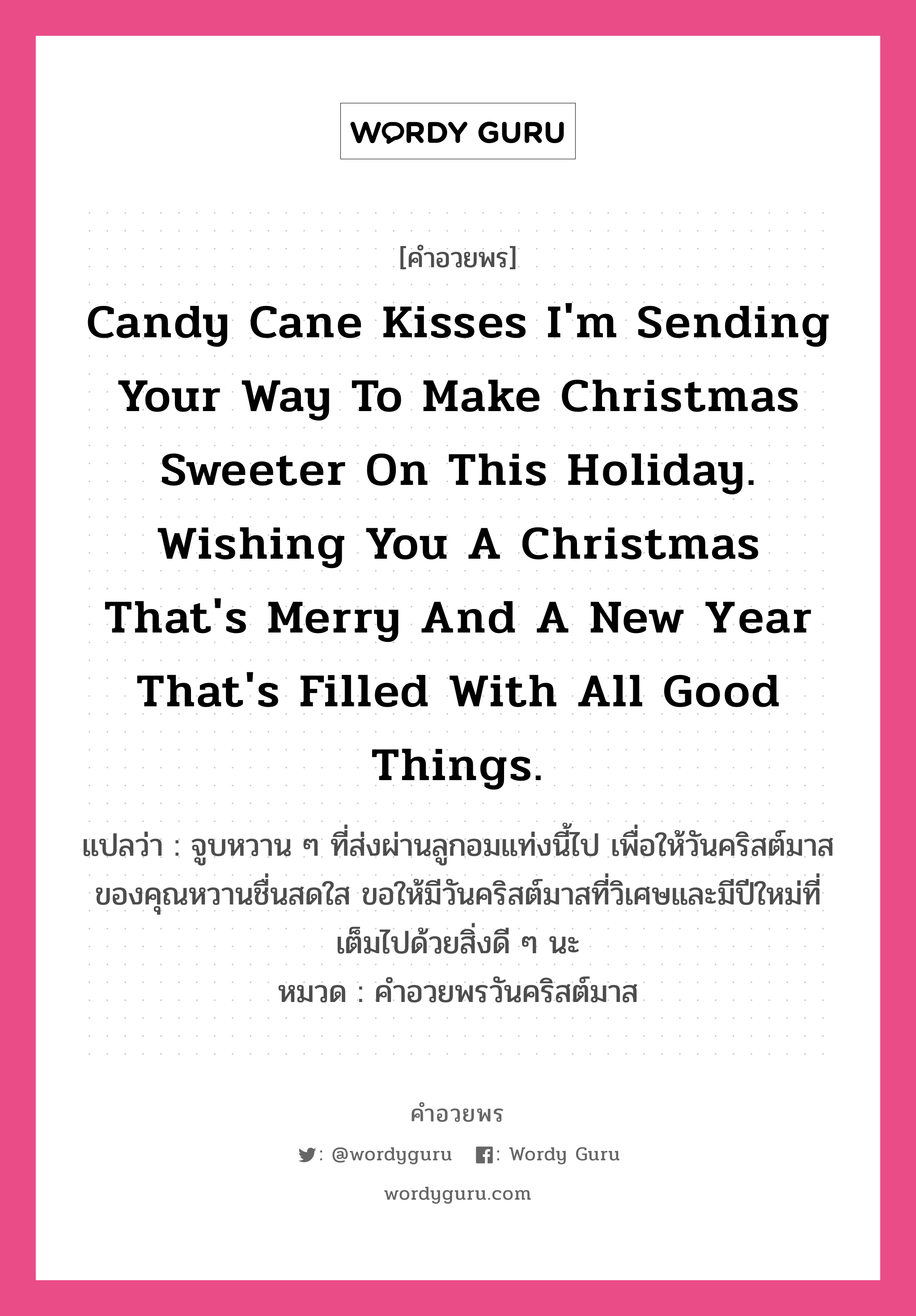 Candy cane kisses I'm sending your way to make Christmas sweeter on this holiday. Wishing you a Christmas that's merry and a new year that's filled with all good things. คำศัพท์ในกลุ่มประเภท คำอวยพรวันคริสต์มาส, แปลว่า จูบหวาน ๆ ที่ส่งผ่านลูกอมแท่งนี้ไป เพื่อให้วันคริสต์มาสของคุณหวานชื่นสดใส ขอให้มีวันคริสต์มาสที่วิเศษและมีปีใหม่ที่เต็มไปด้วยสิ่งดี ๆ นะ หมวด คำอวยพรวันคริสต์มาส หมวด คำอวยพรวันคริสต์มาส