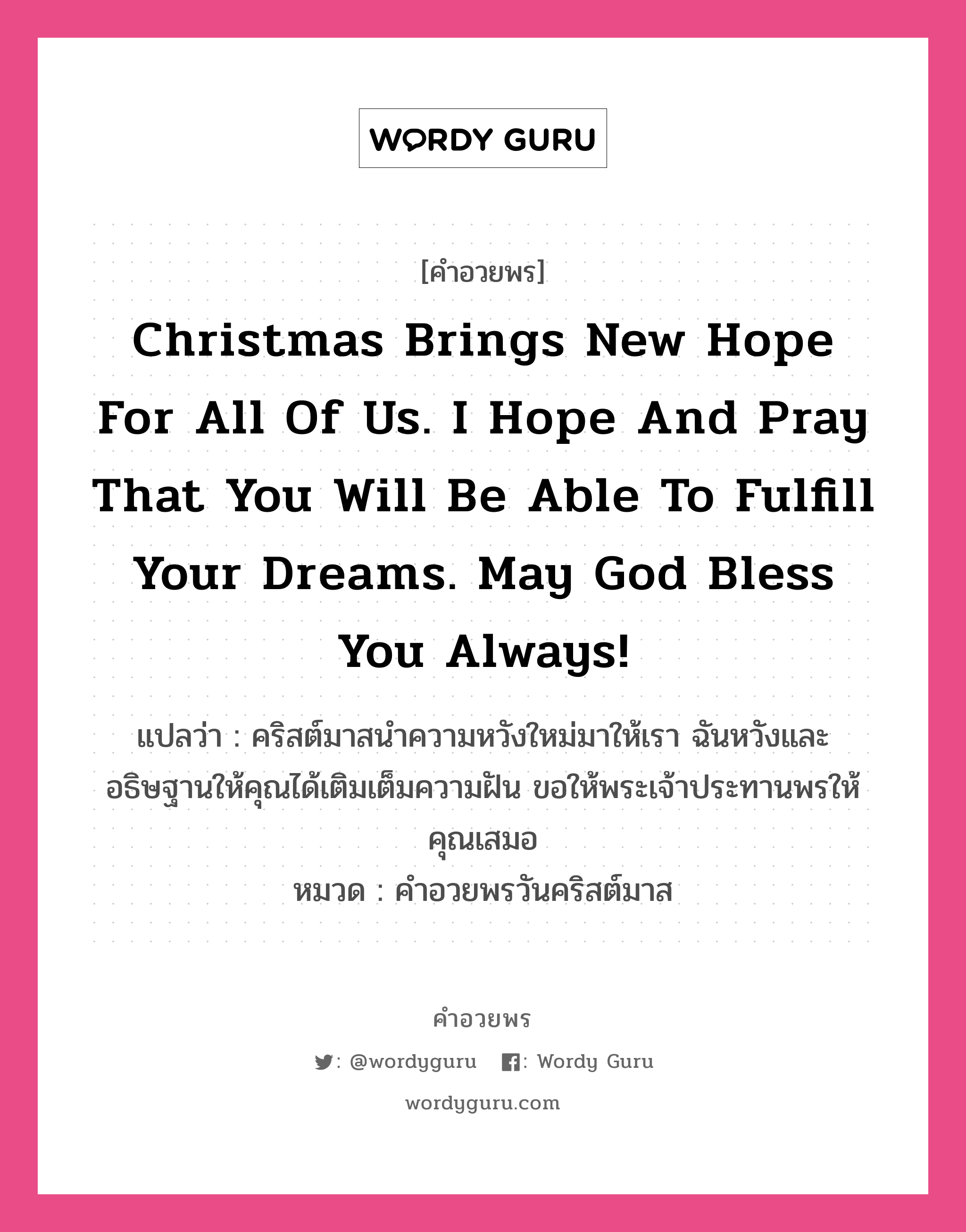 Christmas brings new hope for all of us. I hope and pray that you will be able to fulfill your dreams. May God bless you always! คำศัพท์ในกลุ่มประเภท คำอวยพรวันคริสต์มาส, แปลว่า คริสต์มาสนำความหวังใหม่มาให้เรา ฉันหวังและอธิษฐานให้คุณได้เติมเต็มความฝัน ขอให้พระเจ้าประทานพรให้คุณเสมอ หมวด คำอวยพรวันคริสต์มาส หมวด คำอวยพรวันคริสต์มาส