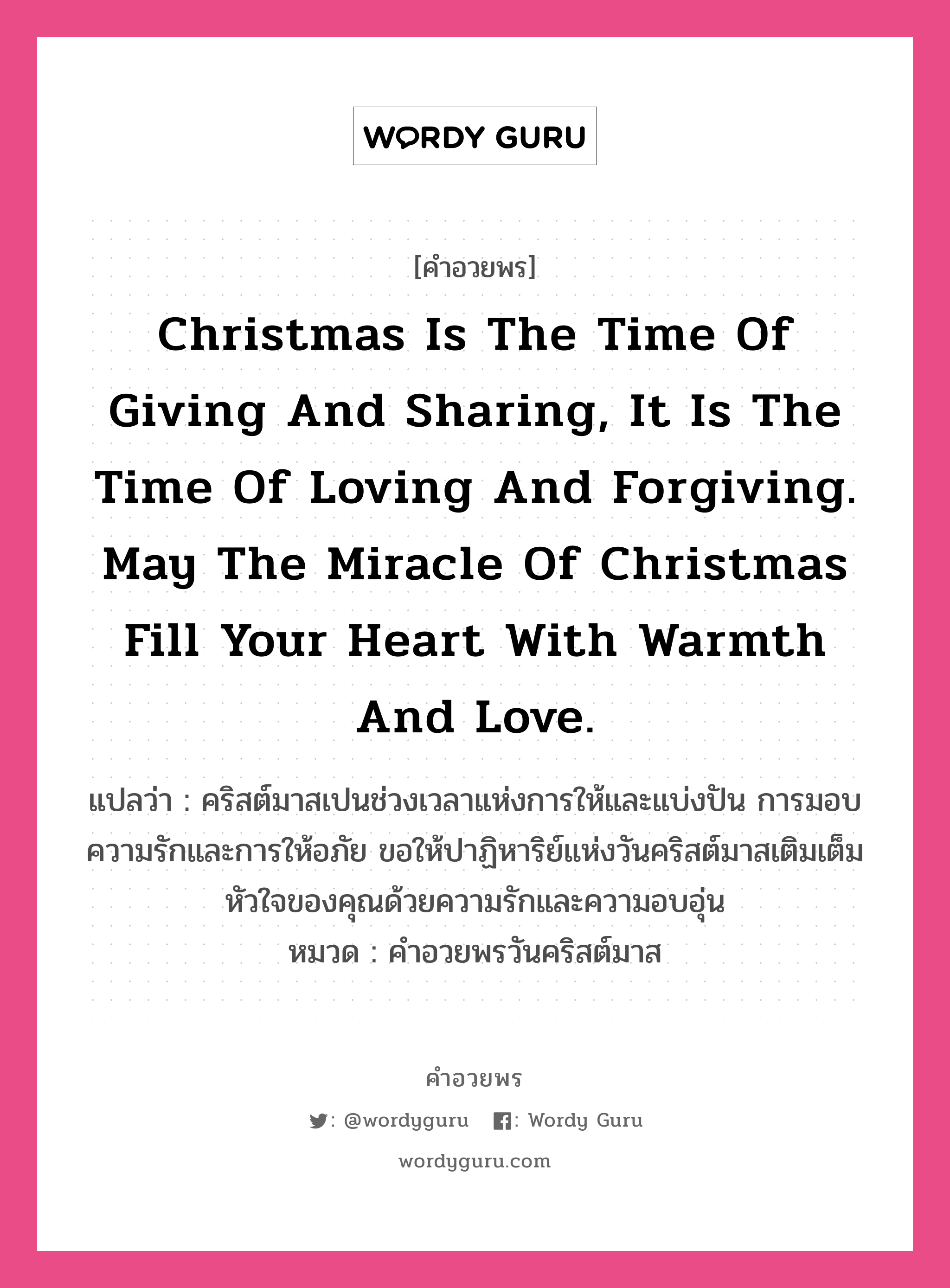 Christmas is the time of giving and sharing, it is the time of loving and forgiving. May the miracle of Christmas fill your heart with warmth and love. คำศัพท์ในกลุ่มประเภท คำอวยพรวันคริสต์มาส, แปลว่า คริสต์มาสเปนช่วงเวลาแห่งการให้และแบ่งปัน การมอบความรักและการให้อภัย ขอให้ปาฏิหาริย์แห่งวันคริสต์มาสเติมเต็มหัวใจของคุณด้วยความรักและความอบอุ่น หมวด คำอวยพรวันคริสต์มาส หมวด คำอวยพรวันคริสต์มาส