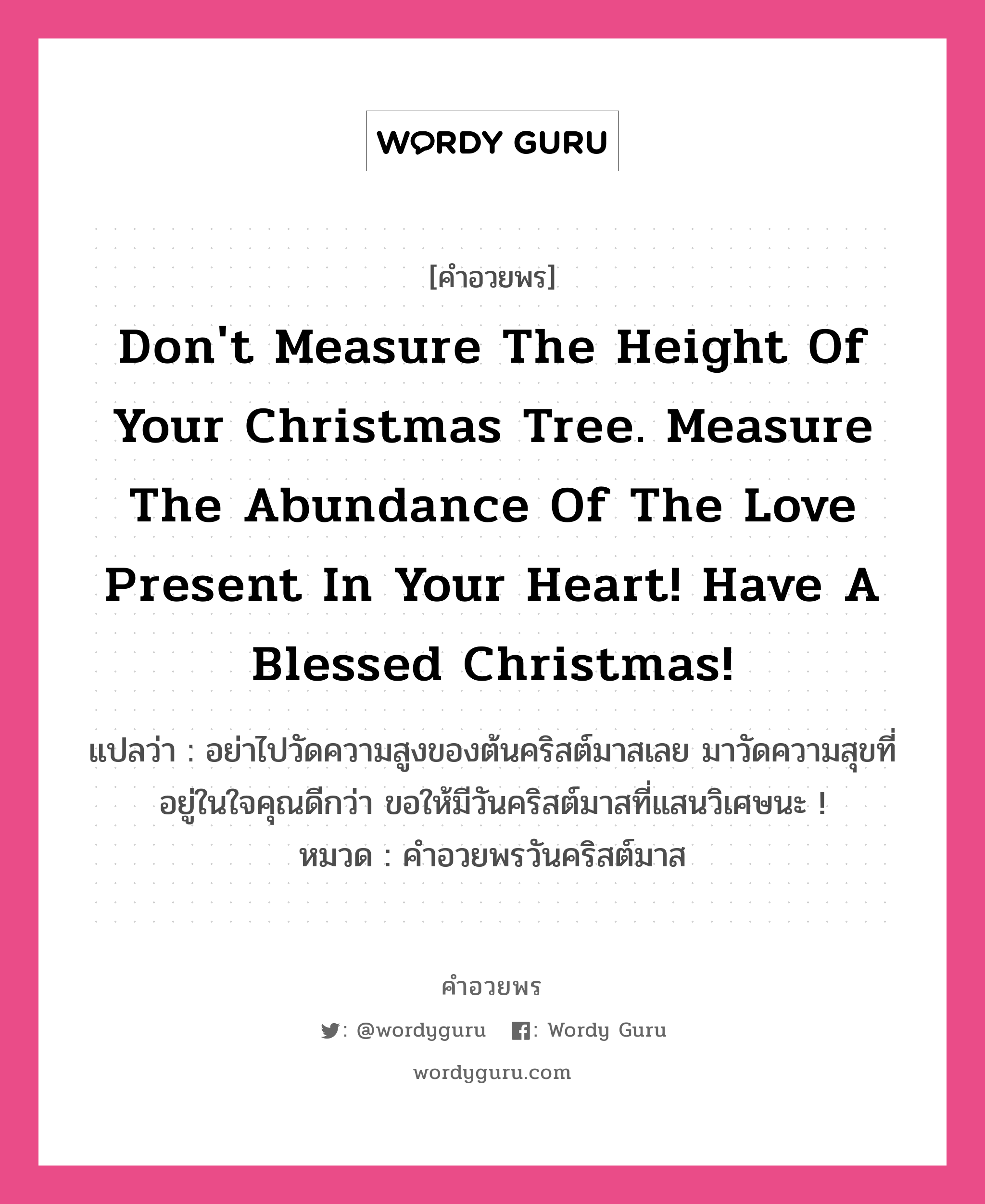 Don't measure the height of your Christmas tree. Measure the abundance of the love present in your heart! Have a Blessed Christmas! คำศัพท์ในกลุ่มประเภท คำอวยพรวันคริสต์มาส, แปลว่า อย่าไปวัดความสูงของต้นคริสต์มาสเลย มาวัดความสุขที่อยู่ในใจคุณดีกว่า ขอให้มีวันคริสต์มาสที่แสนวิเศษนะ ! หมวด คำอวยพรวันคริสต์มาส หมวด คำอวยพรวันคริสต์มาส