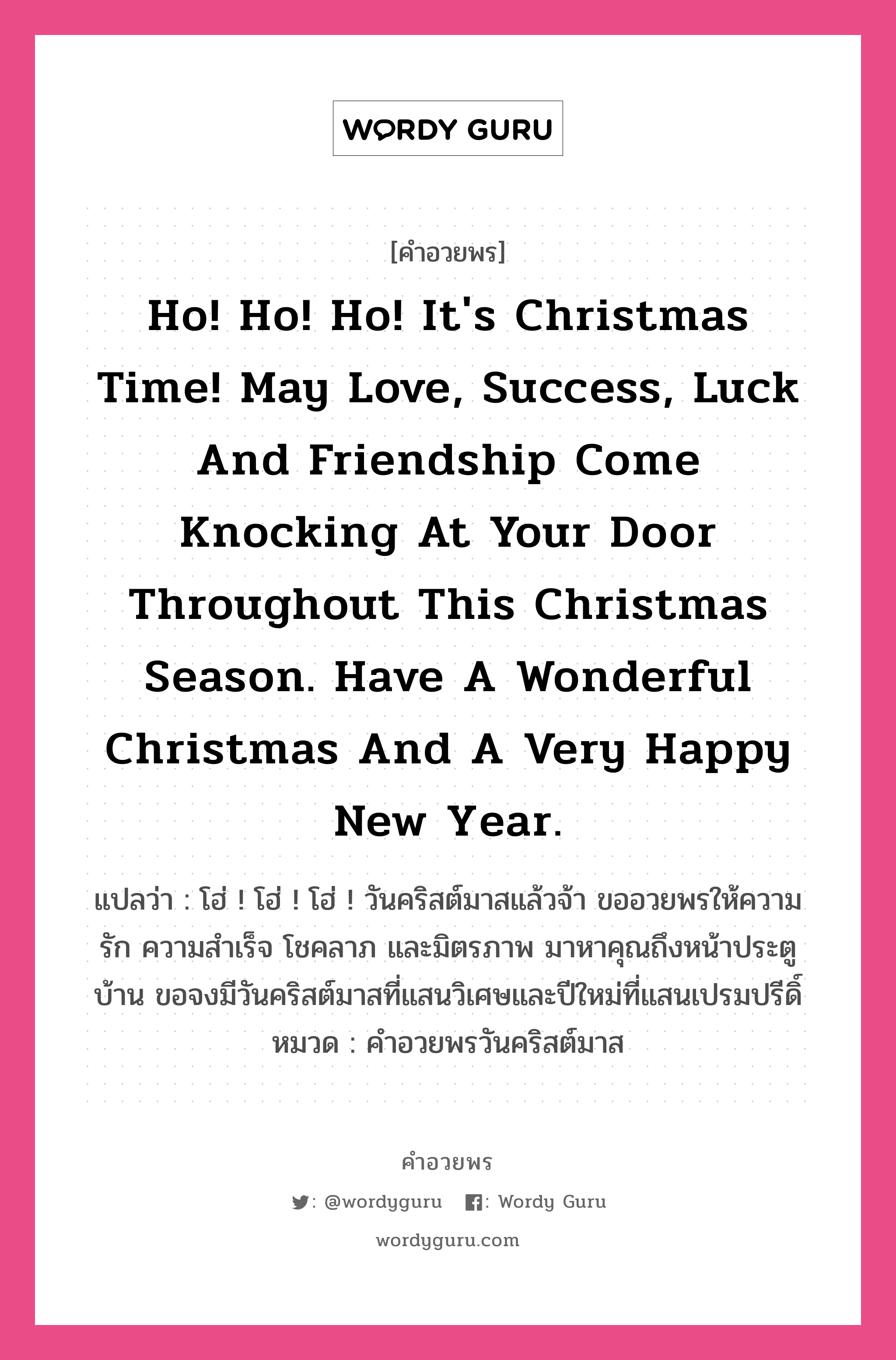 Ho! Ho! Ho! It's Christmas time! May love, success, luck and friendship come knocking at your door throughout this Christmas season. Have a wonderful Christmas and a very happy New Year. คำศัพท์ในกลุ่มประเภท คำอวยพรวันคริสต์มาส, แปลว่า โฮ่ ! โฮ่ ! โฮ่ ! วันคริสต์มาสแล้วจ้า ขออวยพรให้ความรัก ความสำเร็จ โชคลาภ และมิตรภาพ มาหาคุณถึงหน้าประตูบ้าน ขอจงมีวันคริสต์มาสที่แสนวิเศษและปีใหม่ที่แสนเปรมปรีดิ์ หมวด คำอวยพรวันคริสต์มาส หมวด คำอวยพรวันคริสต์มาส