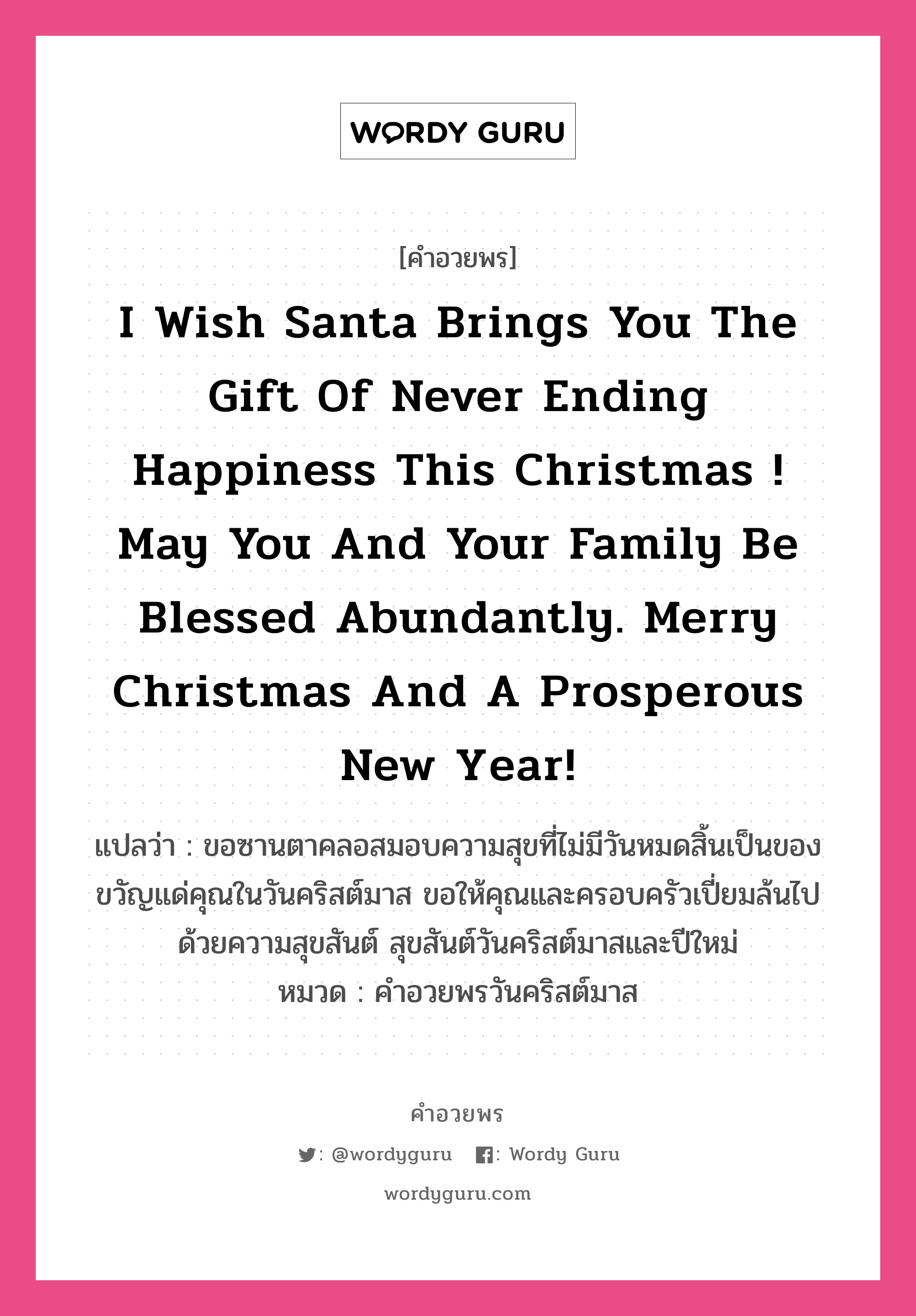 I wish Santa brings you the gift of never ending happiness this Christmas ! May you and your family be blessed abundantly. Merry Christmas and a Prosperous New Year! คำศัพท์ในกลุ่มประเภท คำอวยพรวันคริสต์มาส, แปลว่า ขอซานตาคลอสมอบความสุขที่ไม่มีวันหมดสิ้นเป็นของขวัญแด่คุณในวันคริสต์มาส ขอให้คุณและครอบครัวเปี่ยมล้นไปด้วยความสุขสันต์ สุขสันต์วันคริสต์มาสและปีใหม่ หมวด คำอวยพรวันคริสต์มาส หมวด คำอวยพรวันคริสต์มาส
