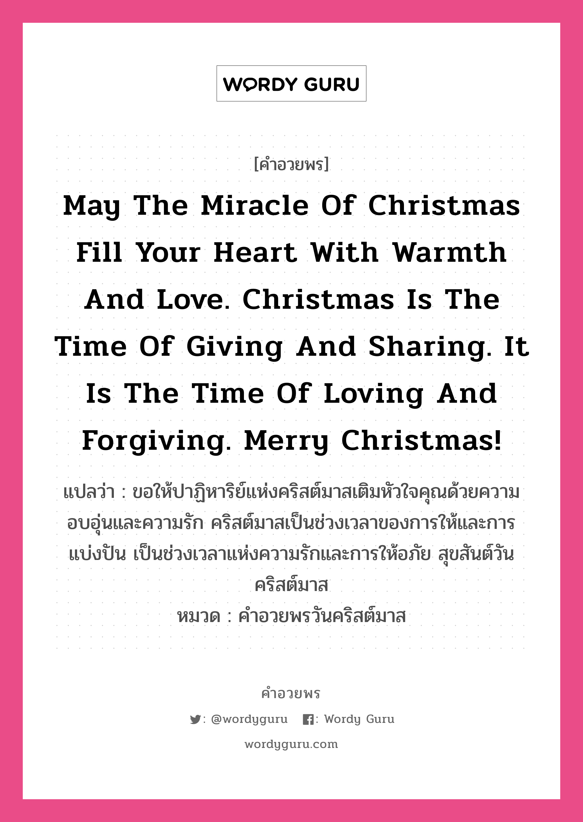 May the miracle of Christmas fill your heart with warmth and love. Christmas is the time of giving and sharing. It is the time of loving and forgiving. Merry Christmas! คำศัพท์ในกลุ่มประเภท คำอวยพรวันคริสต์มาส, แปลว่า ขอให้ปาฏิหาริย์แห่งคริสต์มาสเติมหัวใจคุณด้วยความอบอุ่นและความรัก คริสต์มาสเป็นช่วงเวลาของการให้และการแบ่งปัน เป็นช่วงเวลาแห่งความรักและการให้อภัย สุขสันต์วันคริสต์มาส หมวด คำอวยพรวันคริสต์มาส หมวด คำอวยพรวันคริสต์มาส