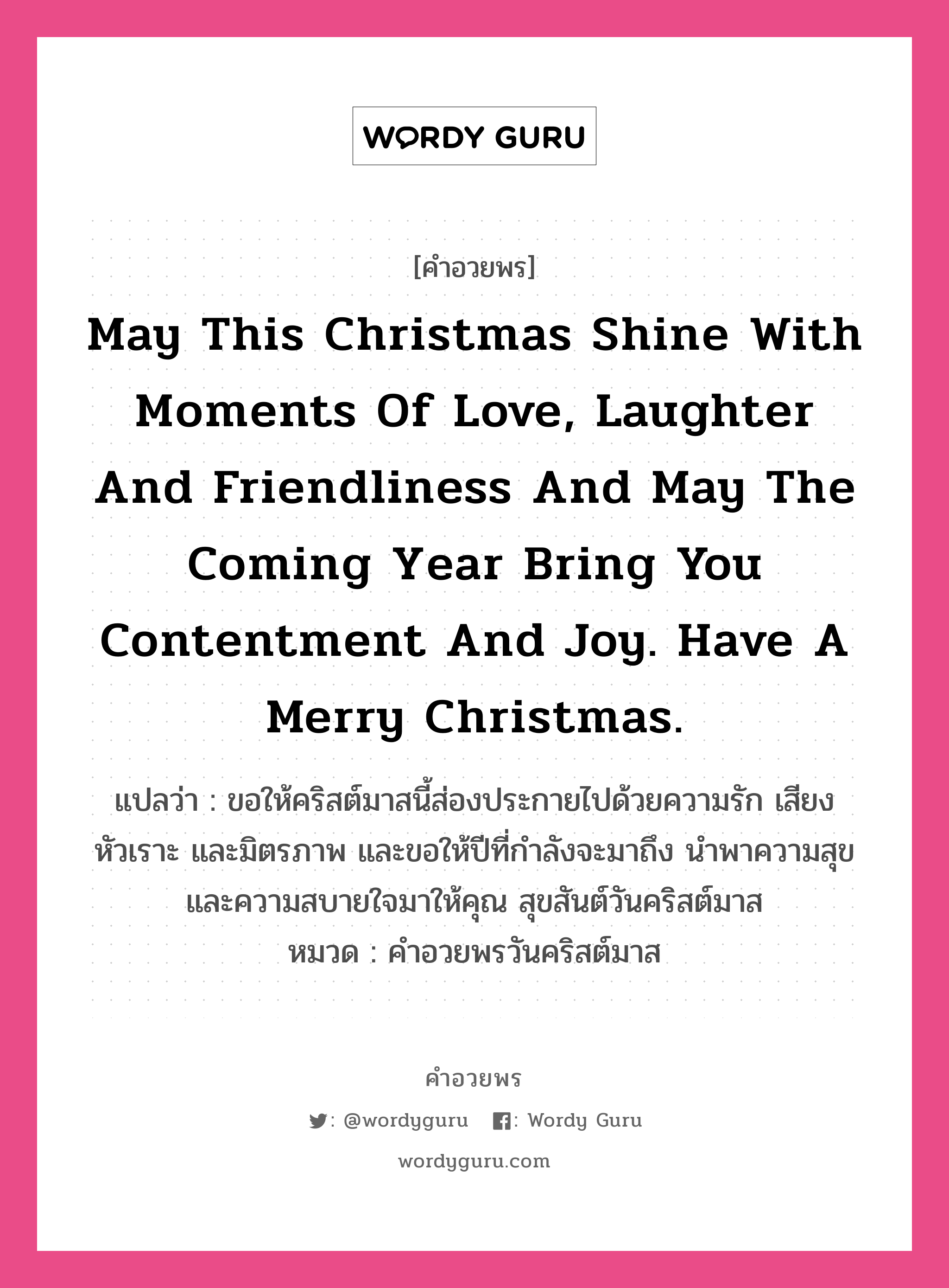 May this Christmas shine with moments of love, laughter and friendliness and may the coming year bring you contentment and joy. Have a Merry Christmas. คำศัพท์ในกลุ่มประเภท คำอวยพรวันคริสต์มาส, แปลว่า ขอให้คริสต์มาสนี้ส่องประกายไปด้วยความรัก เสียงหัวเราะ และมิตรภาพ และขอให้ปีที่กำลังจะมาถึง นำพาความสุขและความสบายใจมาให้คุณ สุขสันต์วันคริสต์มาส หมวด คำอวยพรวันคริสต์มาส หมวด คำอวยพรวันคริสต์มาส