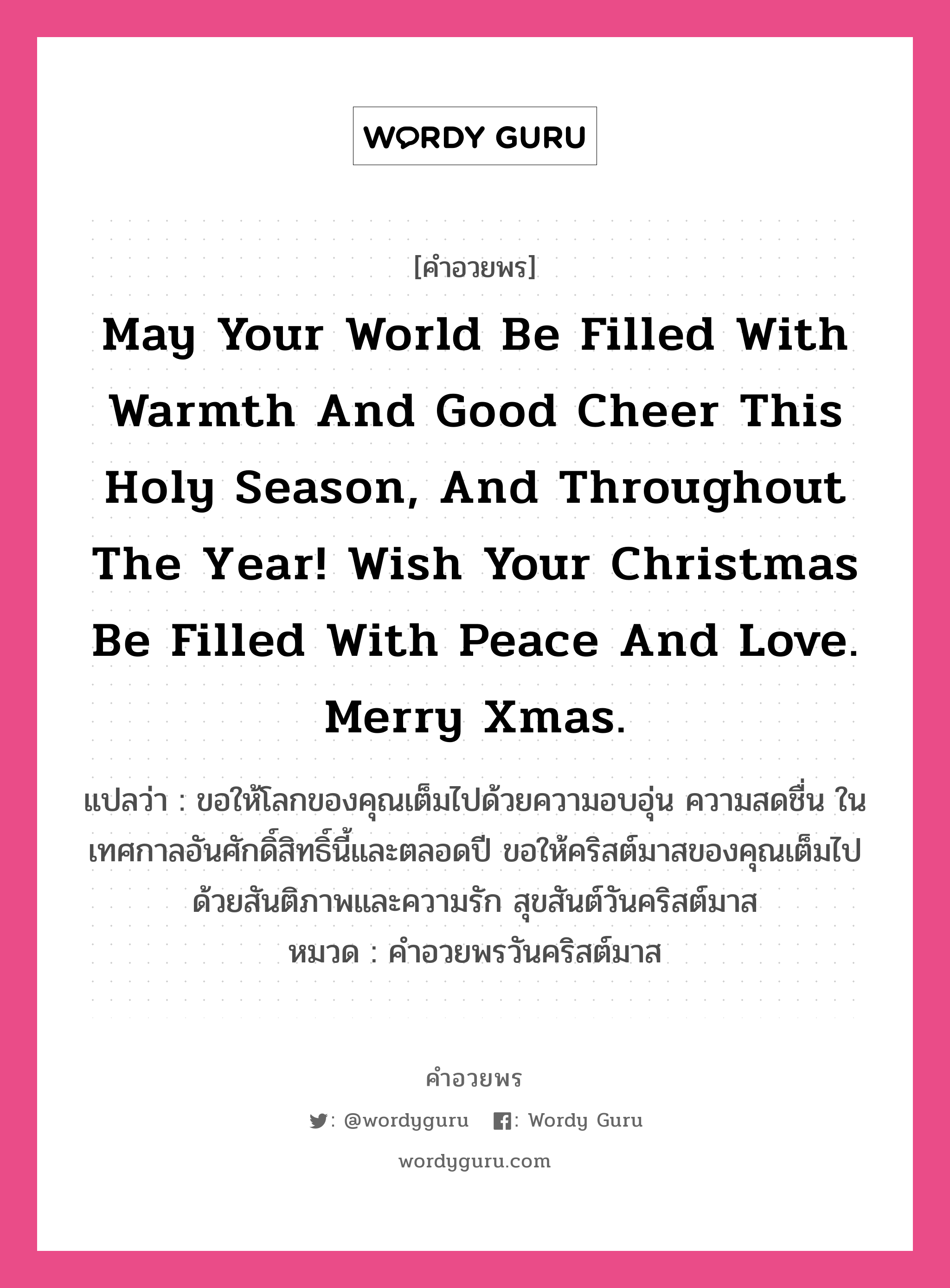 May your world be filled with warmth and good cheer this Holy season, and throughout the year! Wish your Christmas be filled with peace and love. Merry Xmas. คำศัพท์ในกลุ่มประเภท คำอวยพรวันคริสต์มาส, แปลว่า ขอให้โลกของคุณเต็มไปด้วยความอบอุ่น ความสดชื่น ในเทศกาลอันศักดิ์สิทธิ์นี้และตลอดปี ขอให้คริสต์มาสของคุณเต็มไปด้วยสันติภาพและความรัก สุขสันต์วันคริสต์มาส หมวด คำอวยพรวันคริสต์มาส หมวด คำอวยพรวันคริสต์มาส