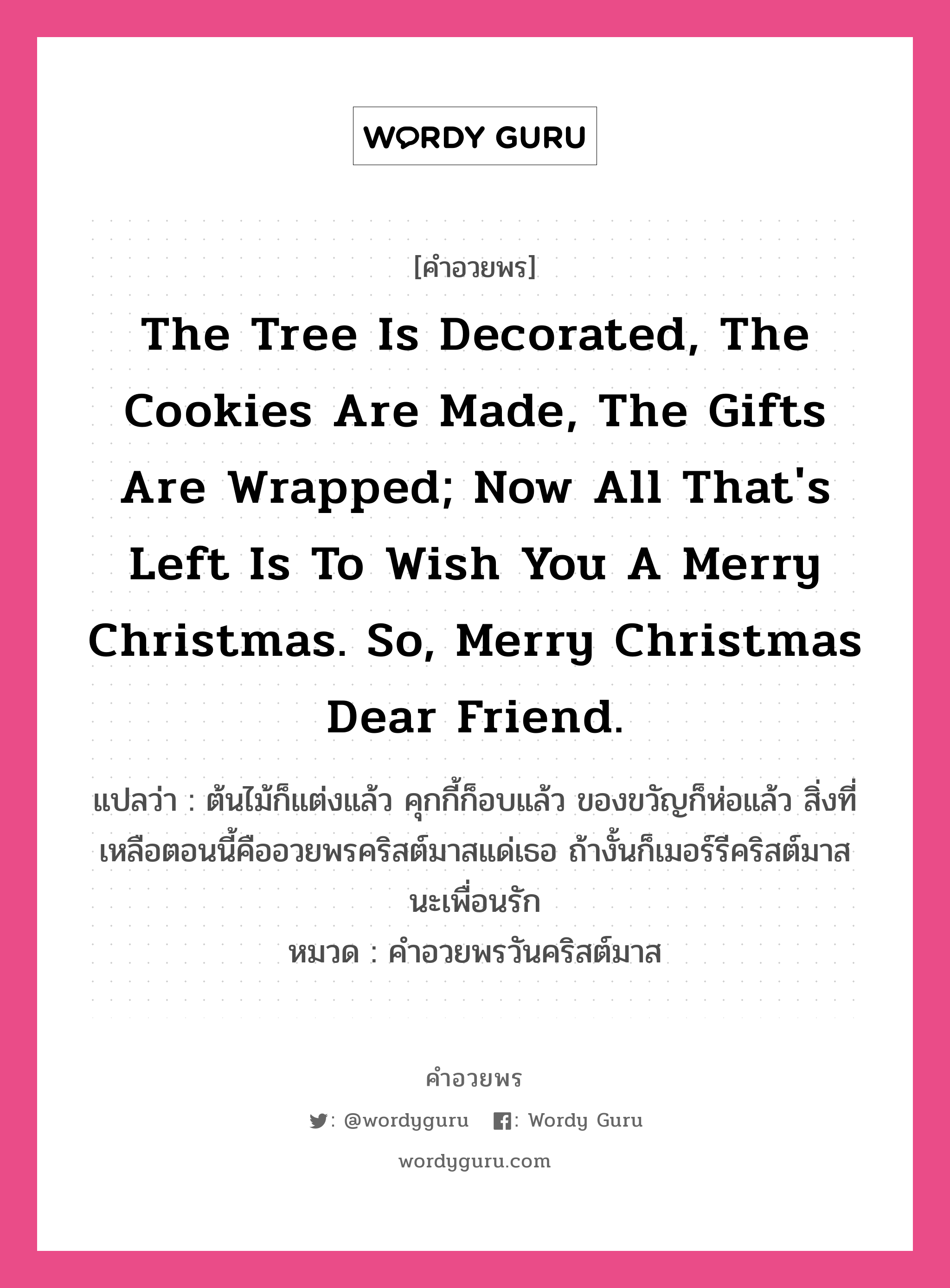 The tree is decorated, the cookies are made, the gifts are wrapped; now all that's left is to wish you a Merry Christmas. So, Merry Christmas dear friend. คำศัพท์ในกลุ่มประเภท คำอวยพรวันคริสต์มาส, แปลว่า ต้นไม้ก็แต่งแล้ว คุกกี้ก็อบแล้ว ของขวัญก็ห่อแล้ว สิ่งที่เหลือตอนนี้คืออวยพรคริสต์มาสแด่เธอ ถ้างั้นก็เมอร์รีคริสต์มาสนะเพื่อนรัก หมวด คำอวยพรวันคริสต์มาส หมวด คำอวยพรวันคริสต์มาส