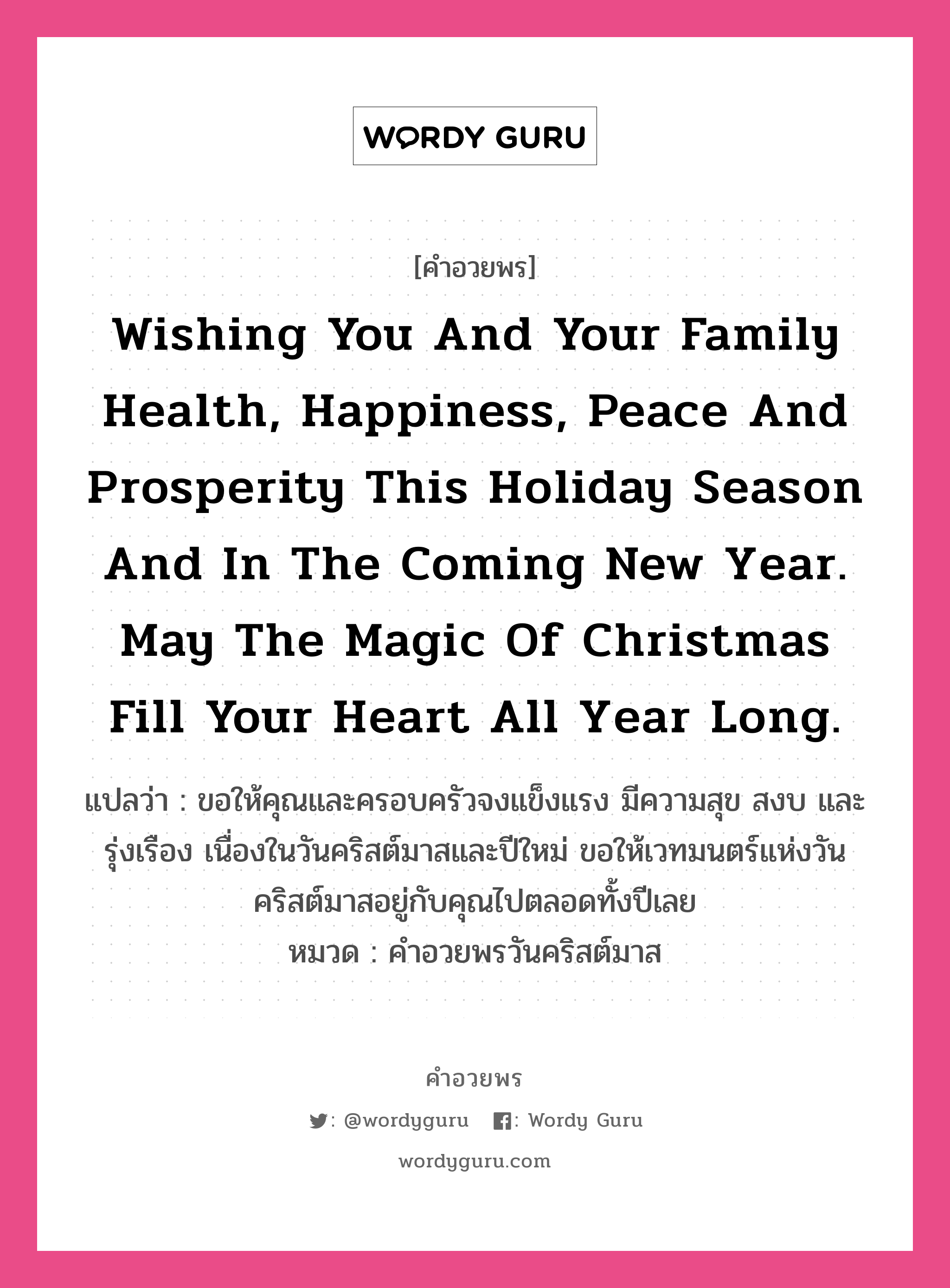 Wishing you and your family health, happiness, peace and prosperity this holiday season and in the coming New Year. May the magic of Christmas fill your heart all year long. คำศัพท์ในกลุ่มประเภท คำอวยพรวันคริสต์มาส, แปลว่า ขอให้คุณและครอบครัวจงแข็งแรง มีความสุข สงบ และรุ่งเรือง เนื่องในวันคริสต์มาสและปีใหม่ ขอให้เวทมนตร์แห่งวันคริสต์มาสอยู่กับคุณไปตลอดทั้งปีเลย หมวด คำอวยพรวันคริสต์มาส หมวด คำอวยพรวันคริสต์มาส