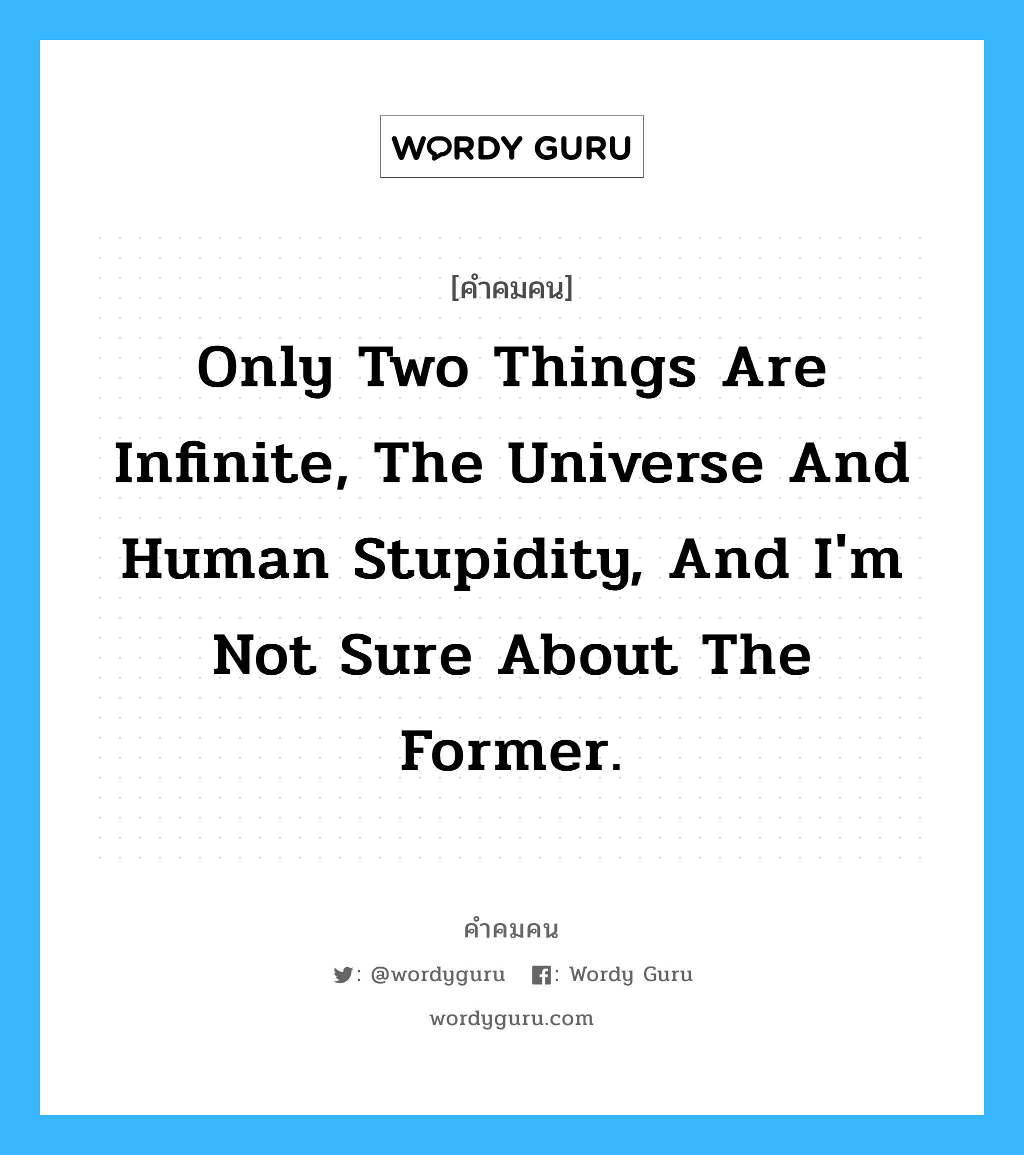 Only two things are infinite, the universe and human stupidity, and I'm not sure about the former., คำคมคน Only two things are infinite, the universe and human stupidity, and I'm not sure about the former. มีเพียงสองสิ่งเท่านั้นที่หาที่สิ้นสุดไม่ได้ สิ่งหนึ่งคือจักรวาล และอีกสิ่งคือความโง่เขลาของมนุษย์ ทว่าฉันไม่แน่ใจว่าจักรวาลจะเป็นเช่นนั้น Albert Einstein หมวด Albert Einstein