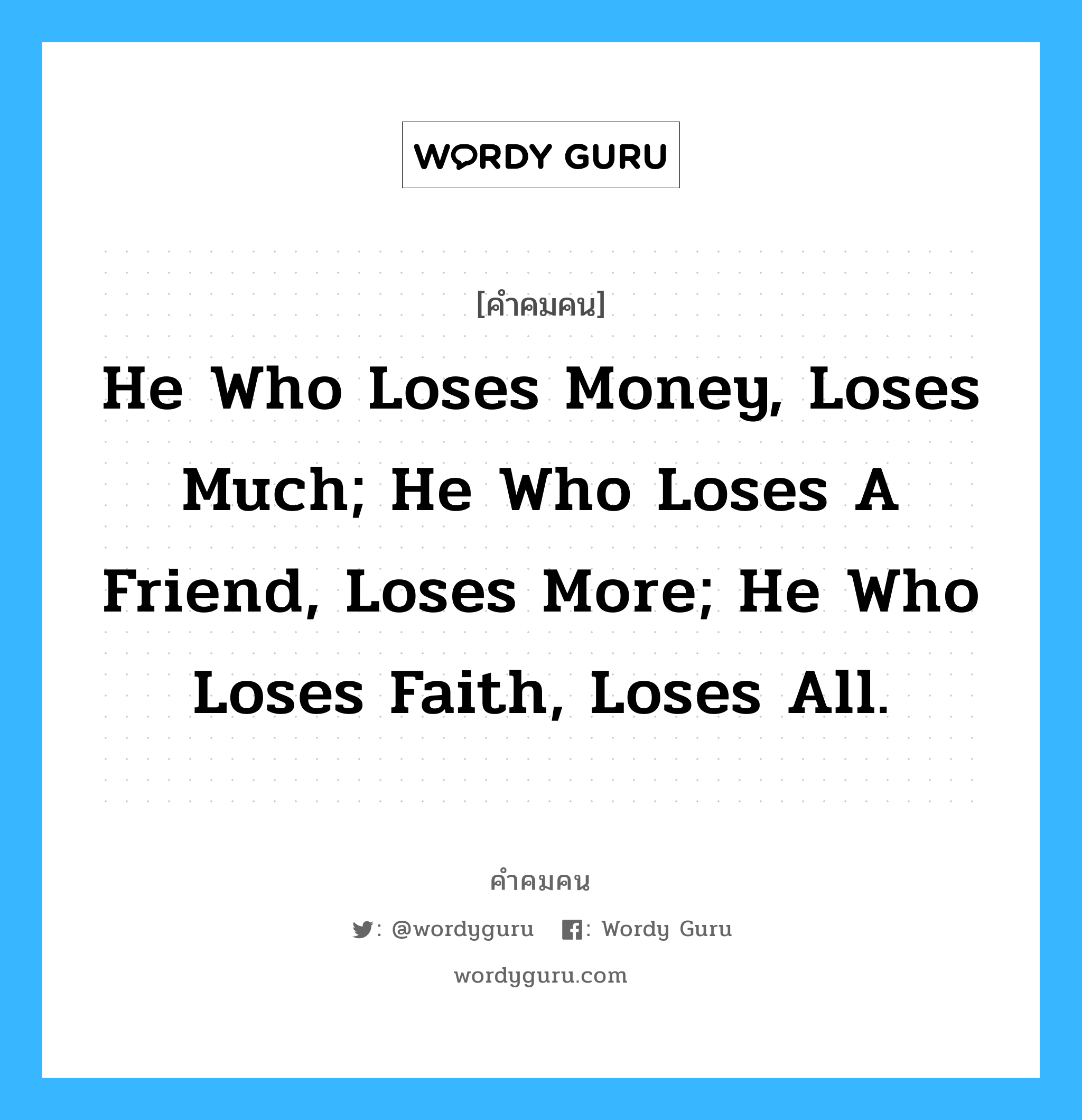 He who loses money, loses much; He who loses a friend, loses more; He who loses faith, loses all., คำคมคน He who loses money, loses much; He who loses a friend, loses more; He who loses faith, loses all. เขา..ผู้สูญสิ้นทรัพย์สินไป เขา..สูญเสียมากเหลือเกิน เขา..ผู้สูญสิ้นเพื่อนไป เขา..สูญเสียมากกว่า เขา..ผู้สูญสิ้นความศรัทธา เขา..ผู้นั้น.. สูญเสียยิ่งกว่าใคร ๆ Anonymous หมวด Anonymous