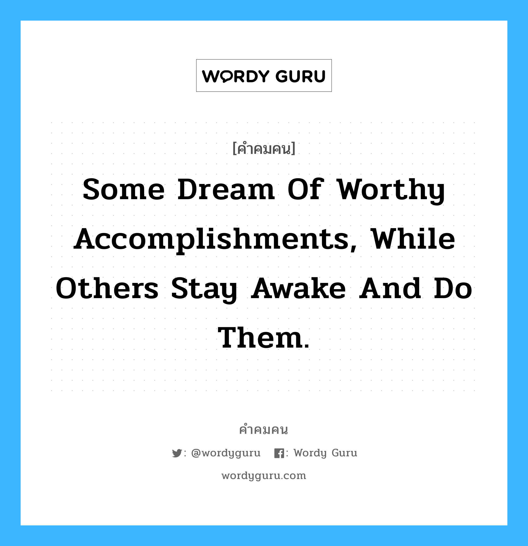 Some dream of worthy accomplishments, while others stay awake and do them., คำคมคน Some dream of worthy accomplishments, while others stay awake and do them. บางคนฝันที่จะประสบความสำเร็จอย่างสวยหรู ในขณะที่บางคนกำลังลงมือกระทำ Anonymous หมวด Anonymous
