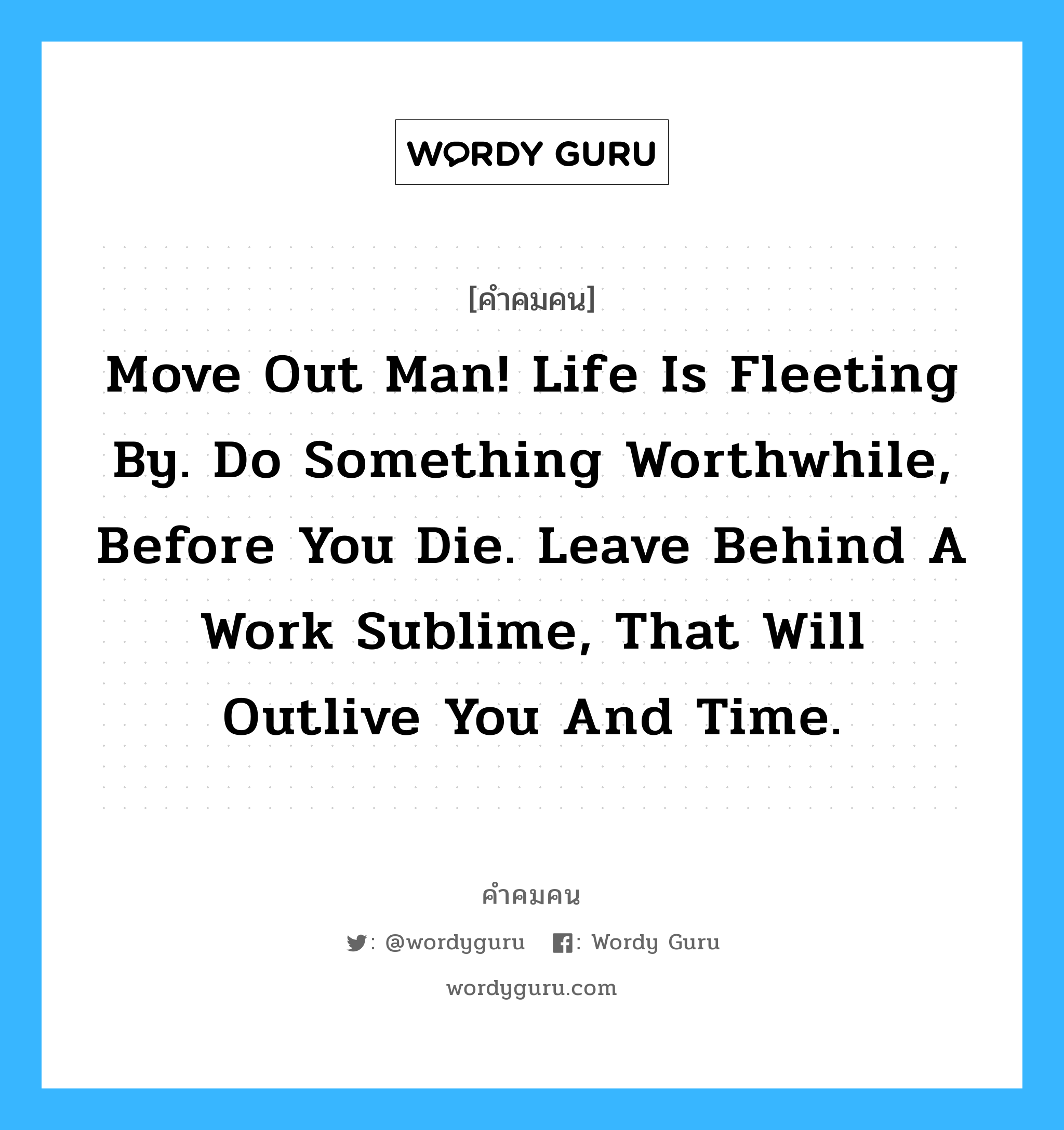 Move out man! Life is fleeting by. Do something worthwhile, before you die. Leave behind a work sublime, that will outlive you and time., คำคมคน Move out man! Life is fleeting by. Do something worthwhile, before you die. Leave behind a work sublime, that will outlive you and time. อันชีวิตคนเราช่างสั้นนัก ต้องรู้จักทำประโยชน์ก่อนจะสาย ทิ้งไว้เป็นอนุสรณ์หลังความตาย มีความหมายคงอยู่ ตลอดไป Alfred A. Montepert หมวด Alfred A. Montepert