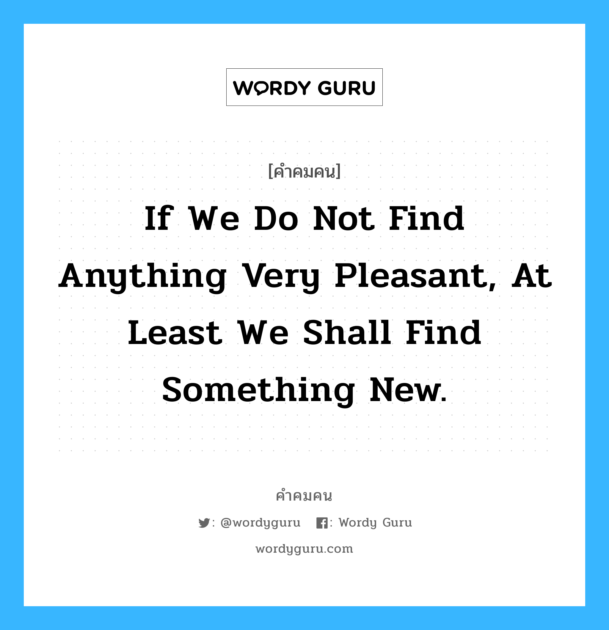 If we do not find anything very pleasant, at least we shall find something new., คำคมคน If we do not find anything very pleasant, at least we shall find something new. ถึงแม้ว่าเราจะไม่พบสิ่งที่พอใจ อย่างน้อย เราก็จะได้เจอสิ่งใหม่ๆ Voltaire หมวด Voltaire