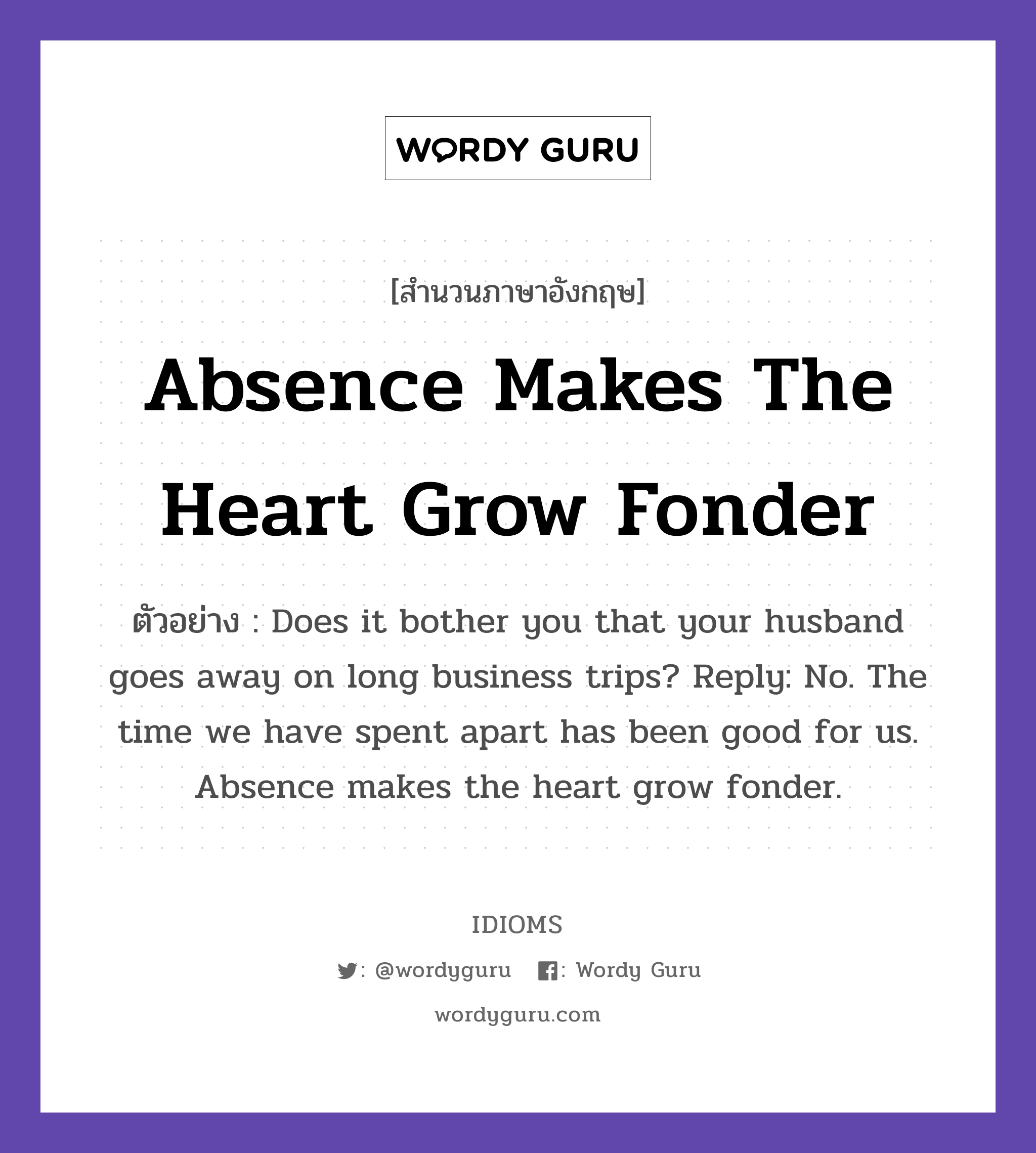 Absence Makes The Heart Grow Fonder แปลว่า?, สำนวนภาษาอังกฤษ Absence Makes The Heart Grow Fonder ตัวอย่าง Does it bother you that your husband goes away on long business trips? Reply: No. The time we have spent apart has been good for us. Absence makes the heart grow fonder.