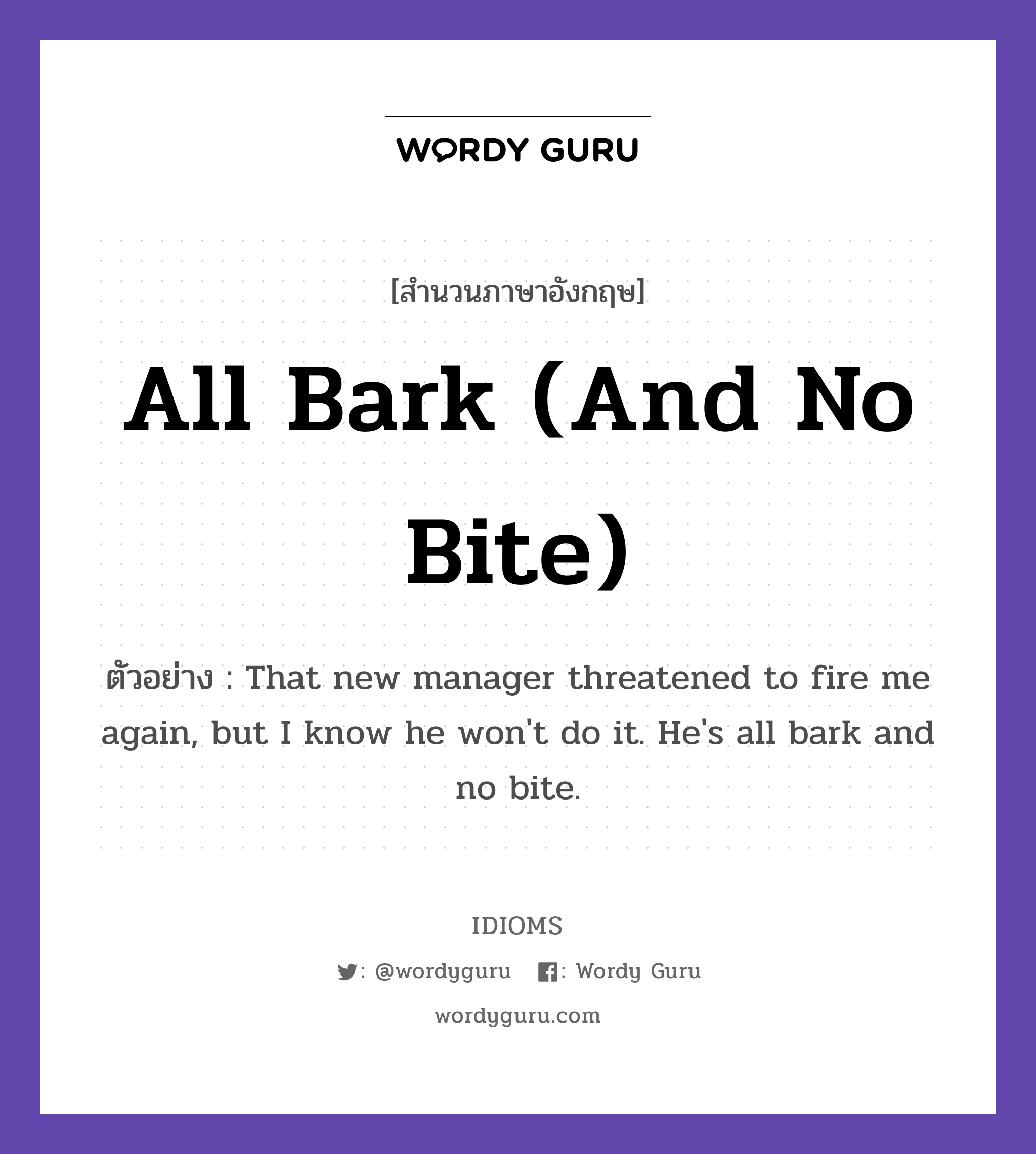 All Bark (And No Bite) แปลว่า?, สำนวนภาษาอังกฤษ All Bark (And No Bite) ตัวอย่าง That new manager threatened to fire me again, but I know he won't do it. He's all bark and no bite.