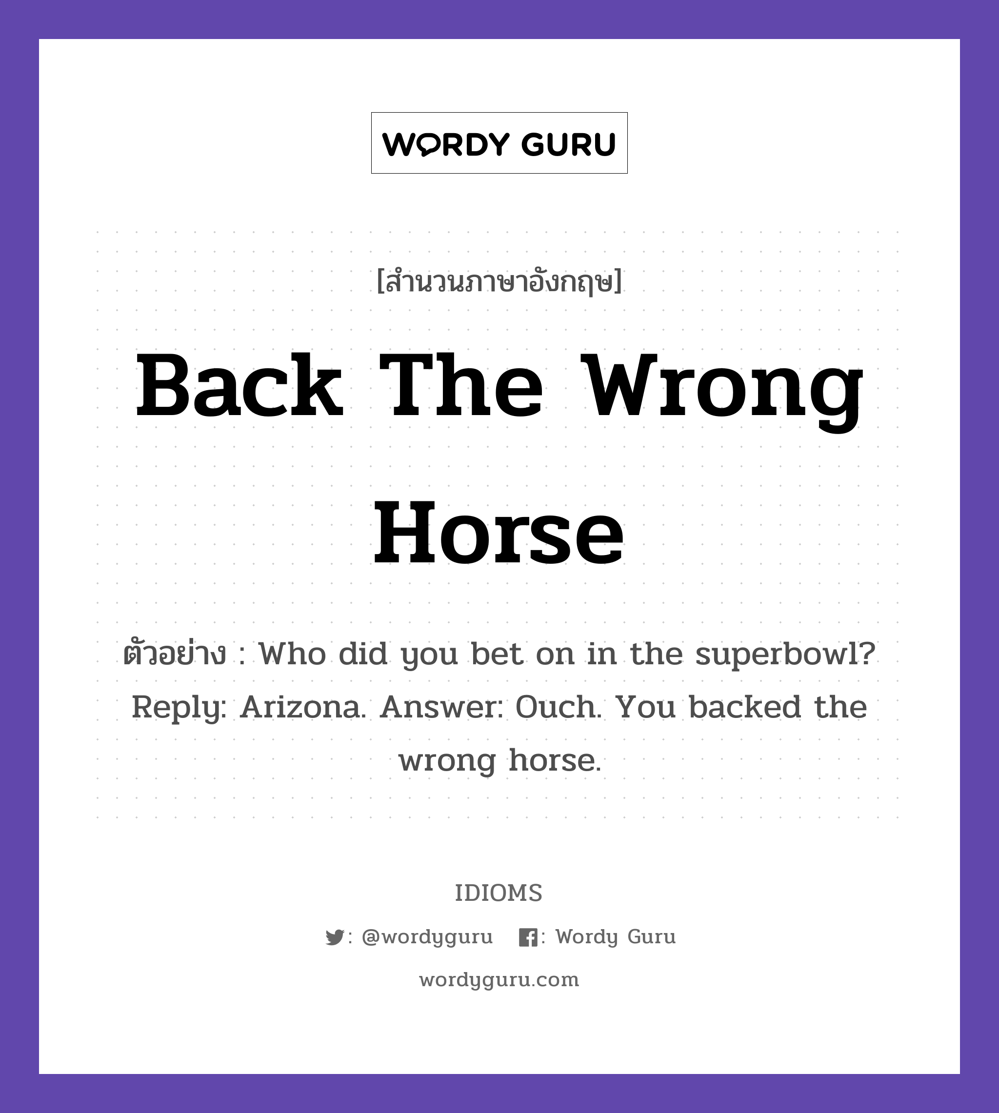 Back The Wrong Horse แปลว่า?, สำนวนภาษาอังกฤษ Back The Wrong Horse ตัวอย่าง Who did you bet on in the superbowl? Reply: Arizona. Answer: Ouch. You backed the wrong horse.