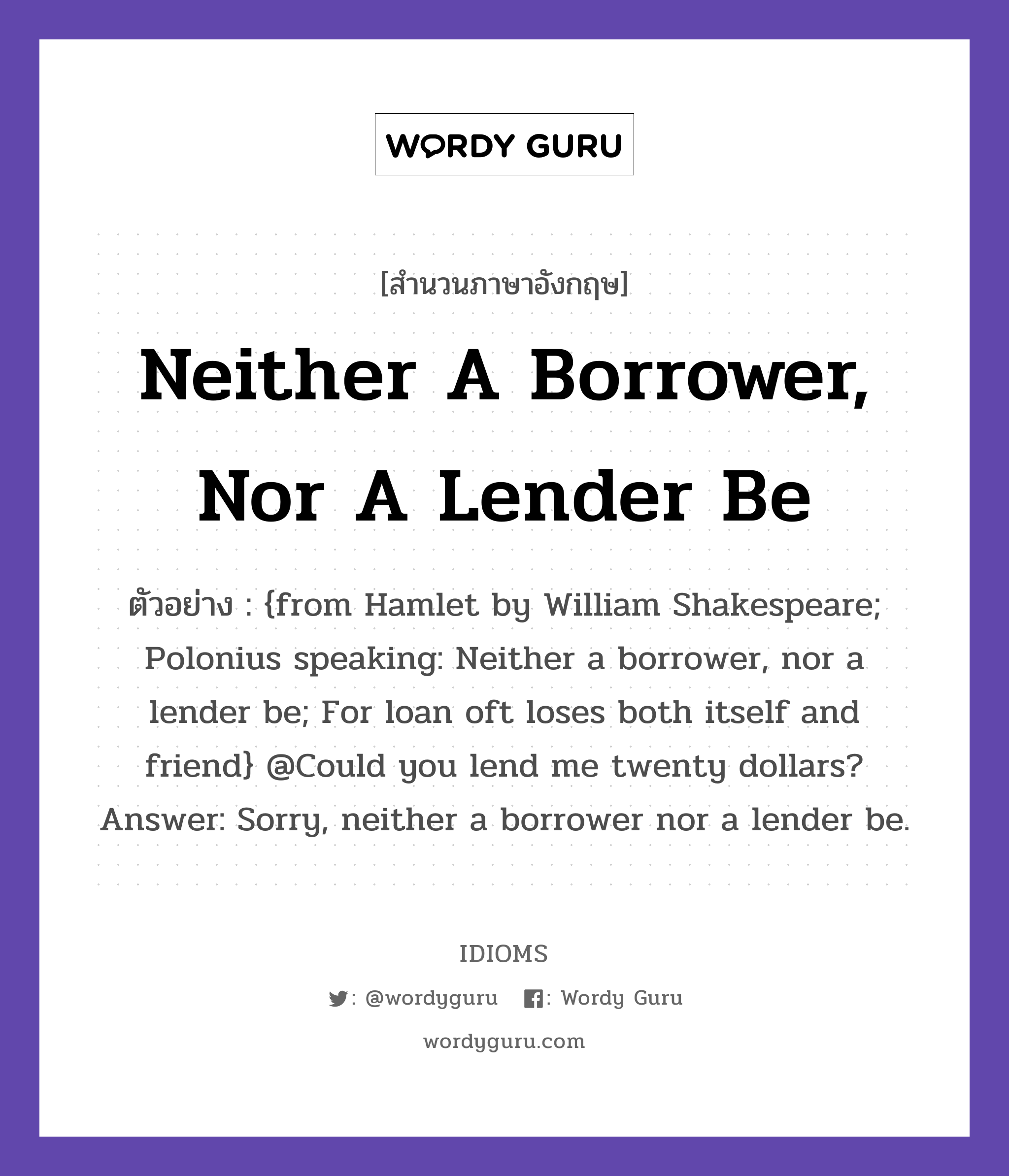 Neither A Borrower, Nor A Lender Be แปลว่า?, สำนวนภาษาอังกฤษ Neither A Borrower, Nor A Lender Be ตัวอย่าง {from Hamlet by William Shakespeare; Polonius speaking: Neither a borrower, nor a lender be; For loan oft loses both itself and friend} @Could you lend me twenty dollars? Answer: Sorry, neither a borrower nor a lender be.