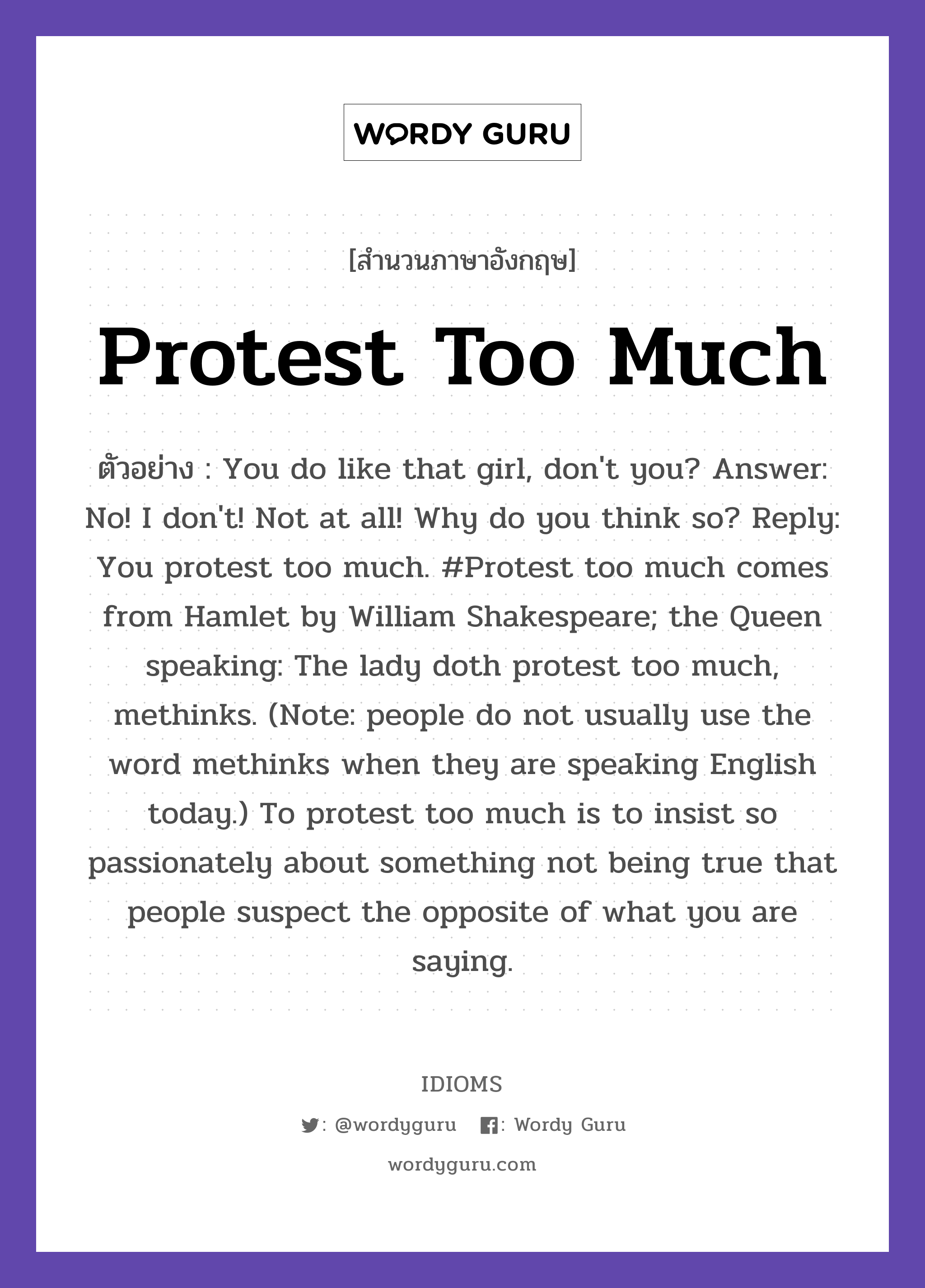 Protest Too Much แปลว่า?, สำนวนภาษาอังกฤษ Protest Too Much ตัวอย่าง You do like that girl, don't you? Answer: No! I don't! Not at all! Why do you think so? Reply: You protest too much. #Protest too much comes from Hamlet by William Shakespeare; the Queen speaking: The lady doth protest too much, methinks. (Note: people do not usually use the word methinks when they are speaking English today.) To protest too much is to insist so passionately about something not being true that people suspect the opposite of what you are saying.