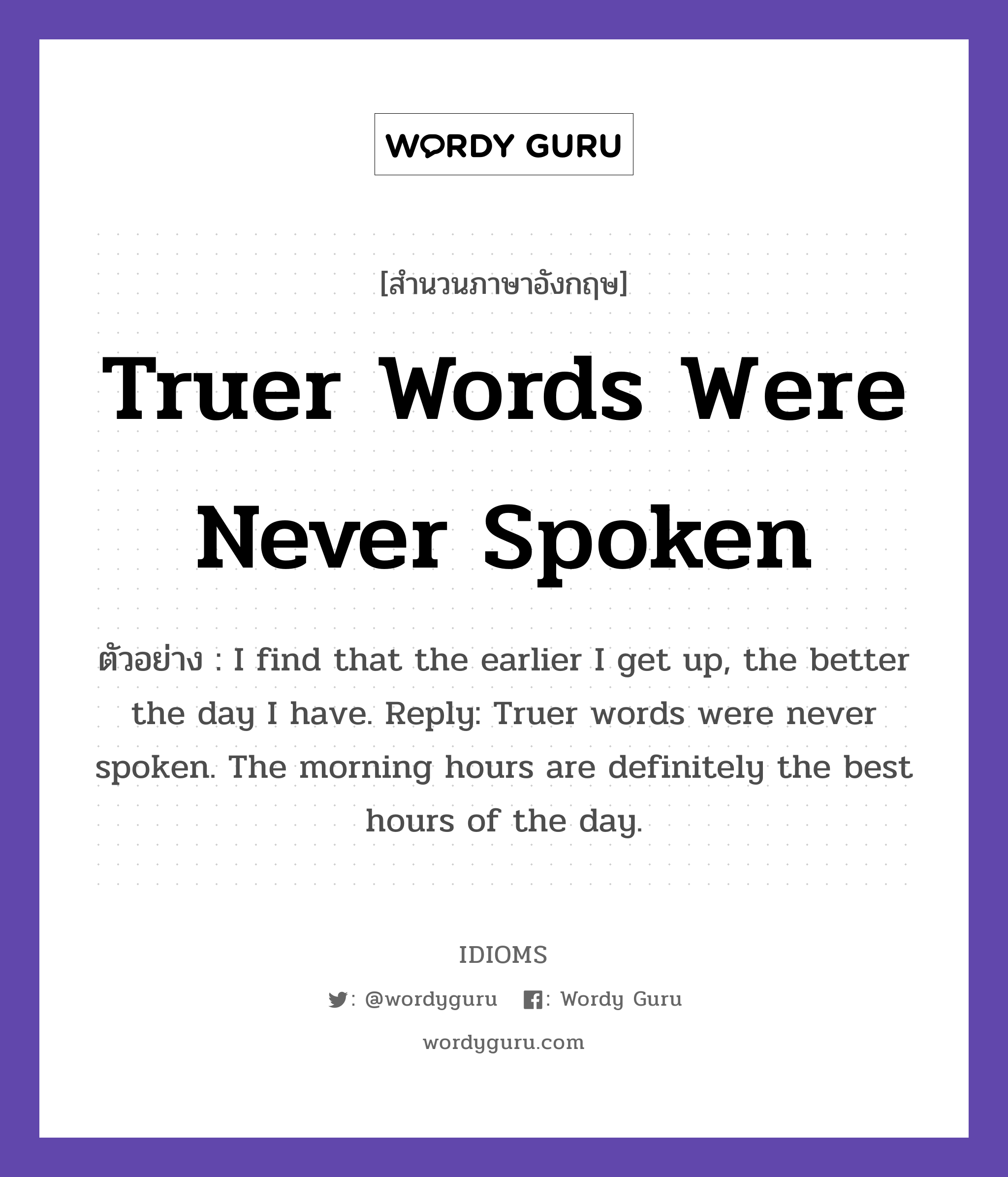 Truer Words Were Never Spoken แปลว่า?, สำนวนภาษาอังกฤษ Truer Words Were Never Spoken ตัวอย่าง I find that the earlier I get up, the better the day I have. Reply: Truer words were never spoken. The morning hours are definitely the best hours of the day.