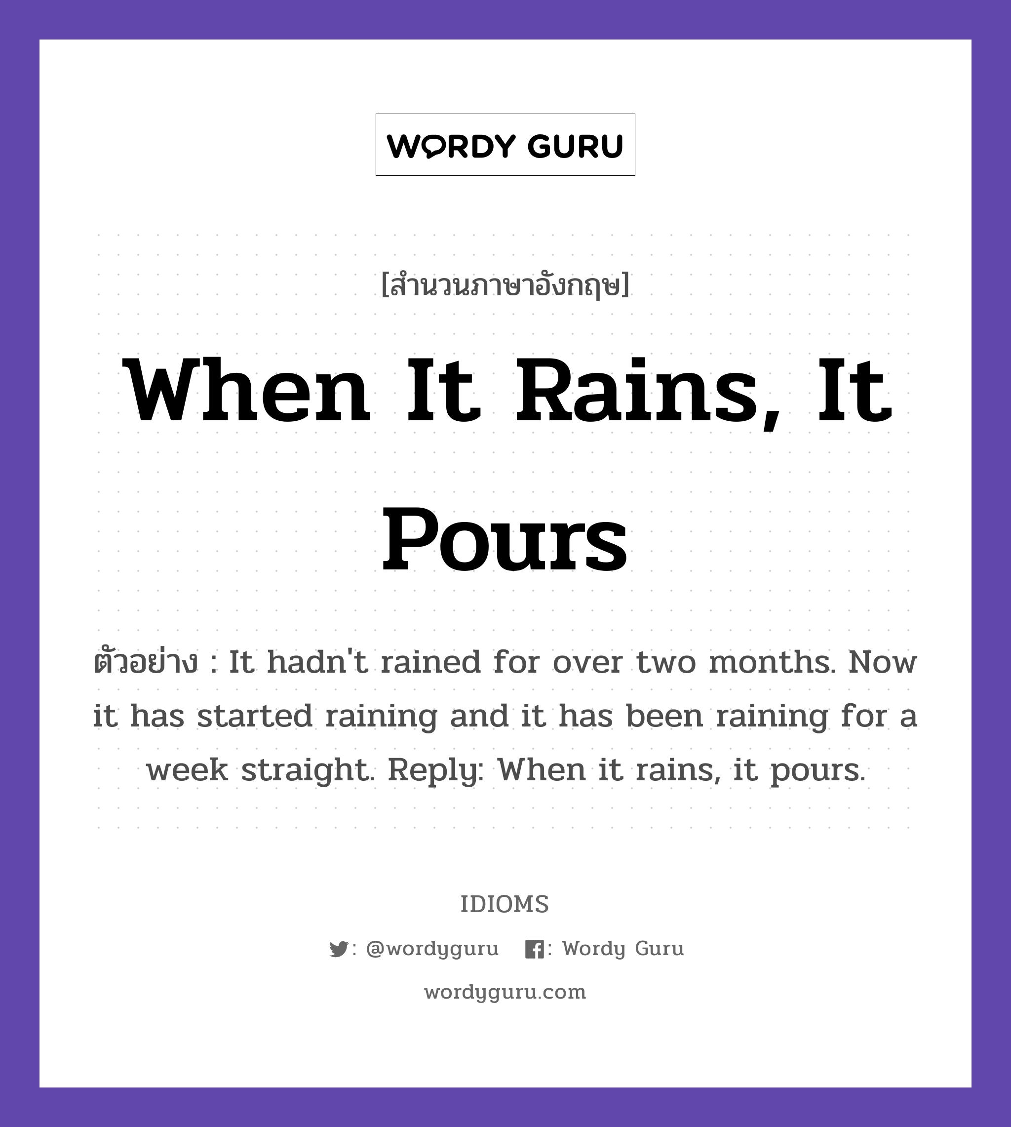 When It Rains, It Pours แปลว่า?, สำนวนภาษาอังกฤษ When It Rains, It Pours ตัวอย่าง It hadn't rained for over two months. Now it has started raining and it has been raining for a week straight. Reply: When it rains, it pours.