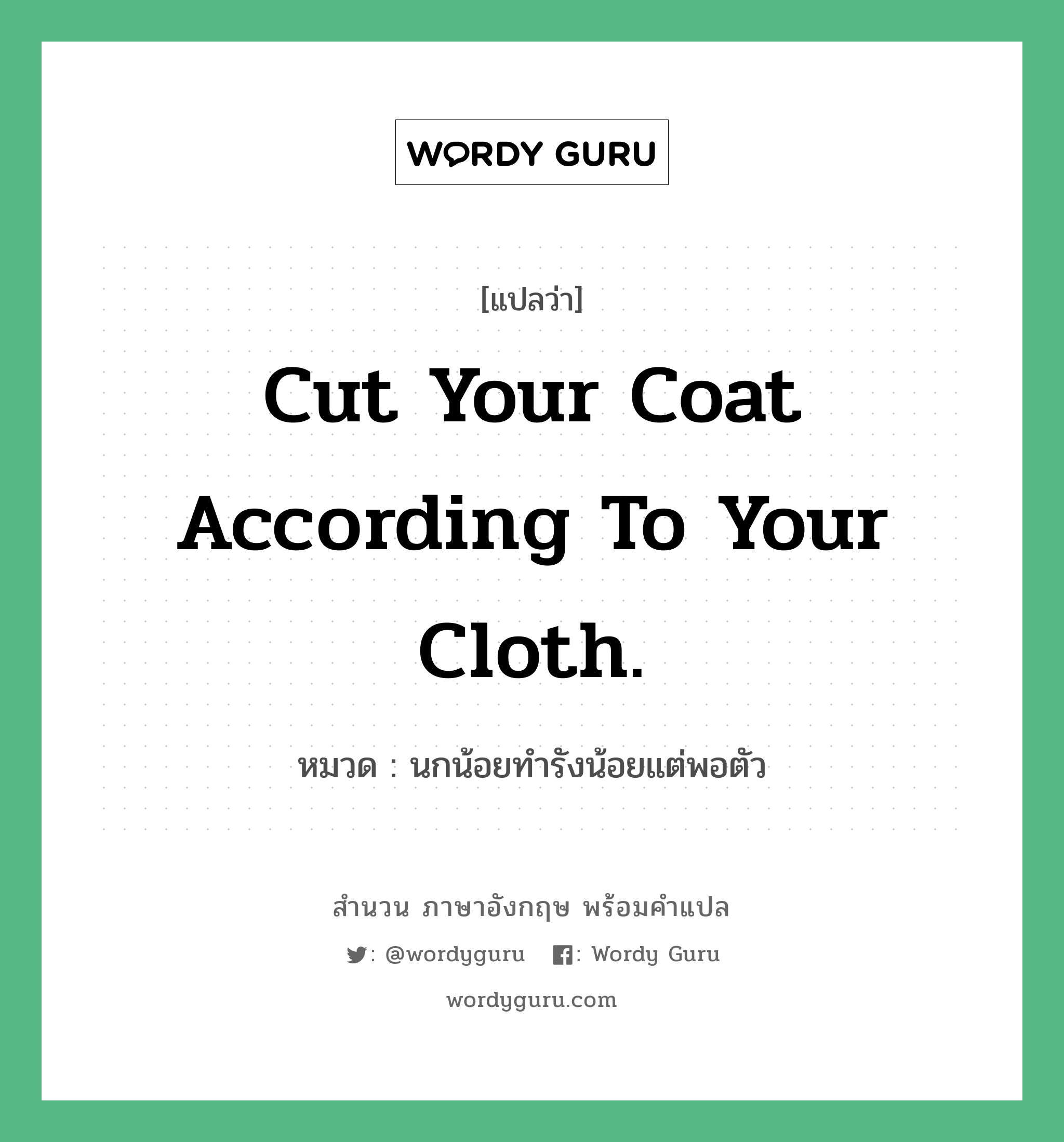 Cut your coat according to your cloth. แปลว่า? คำศัพท์ในกลุ่มประเภท คำสุภาษิต ภาษาอังกฤษ, สำนวนภาษาอังกฤษ Cut your coat according to your cloth. หมวด นกน้อยทำรังน้อยแต่พอตัว คำสุภาษิต ภาษาอังกฤษ หมวด คำสุภาษิต ภาษาอังกฤษ