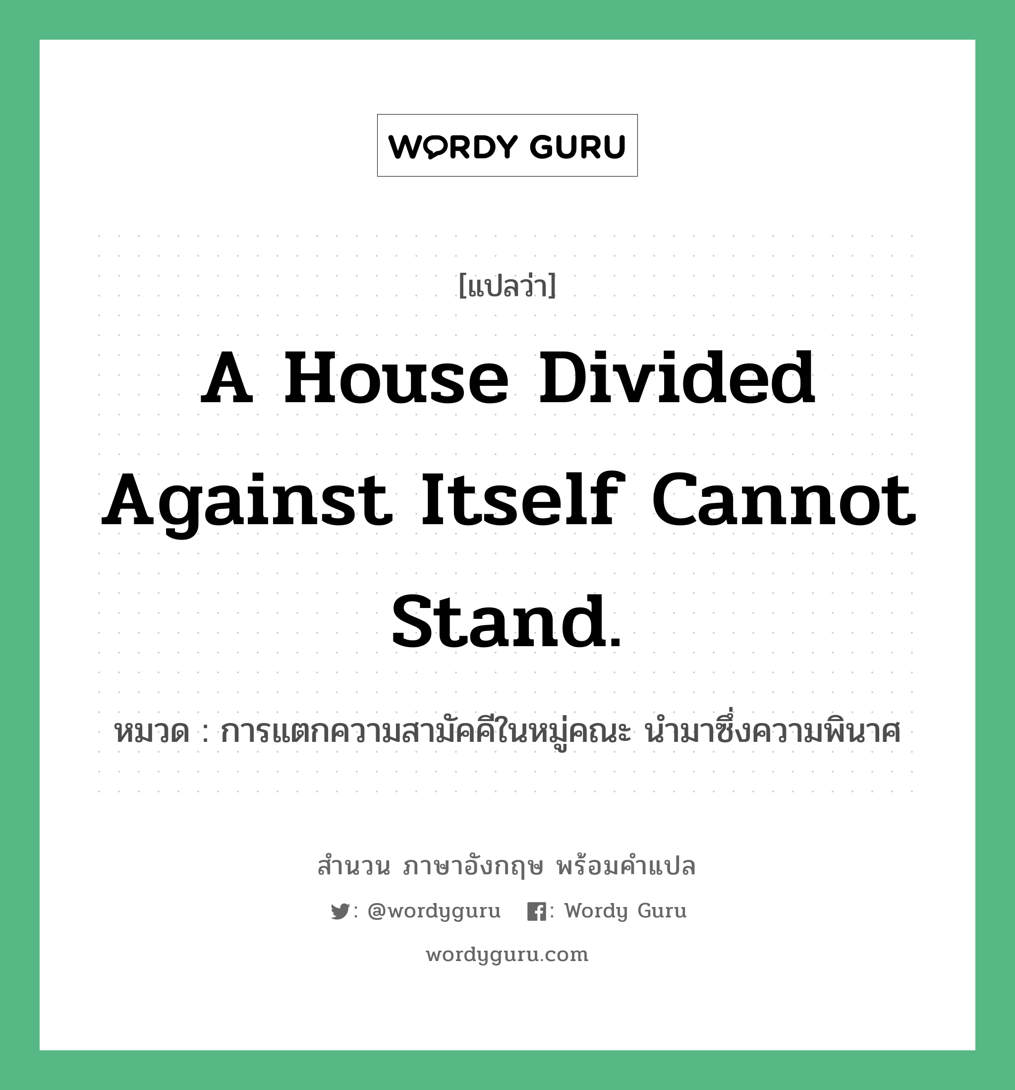 A house divided against itself cannot stand. แปลว่า? คำศัพท์ในกลุ่มประเภท คำสุภาษิต ภาษาอังกฤษ, สำนวนภาษาอังกฤษ A house divided against itself cannot stand. หมวด การแตกความสามัคคีในหมู่คณะ นำมาซึ่งความพินาศ คำสุภาษิต ภาษาอังกฤษ หมวด คำสุภาษิต ภาษาอังกฤษ
