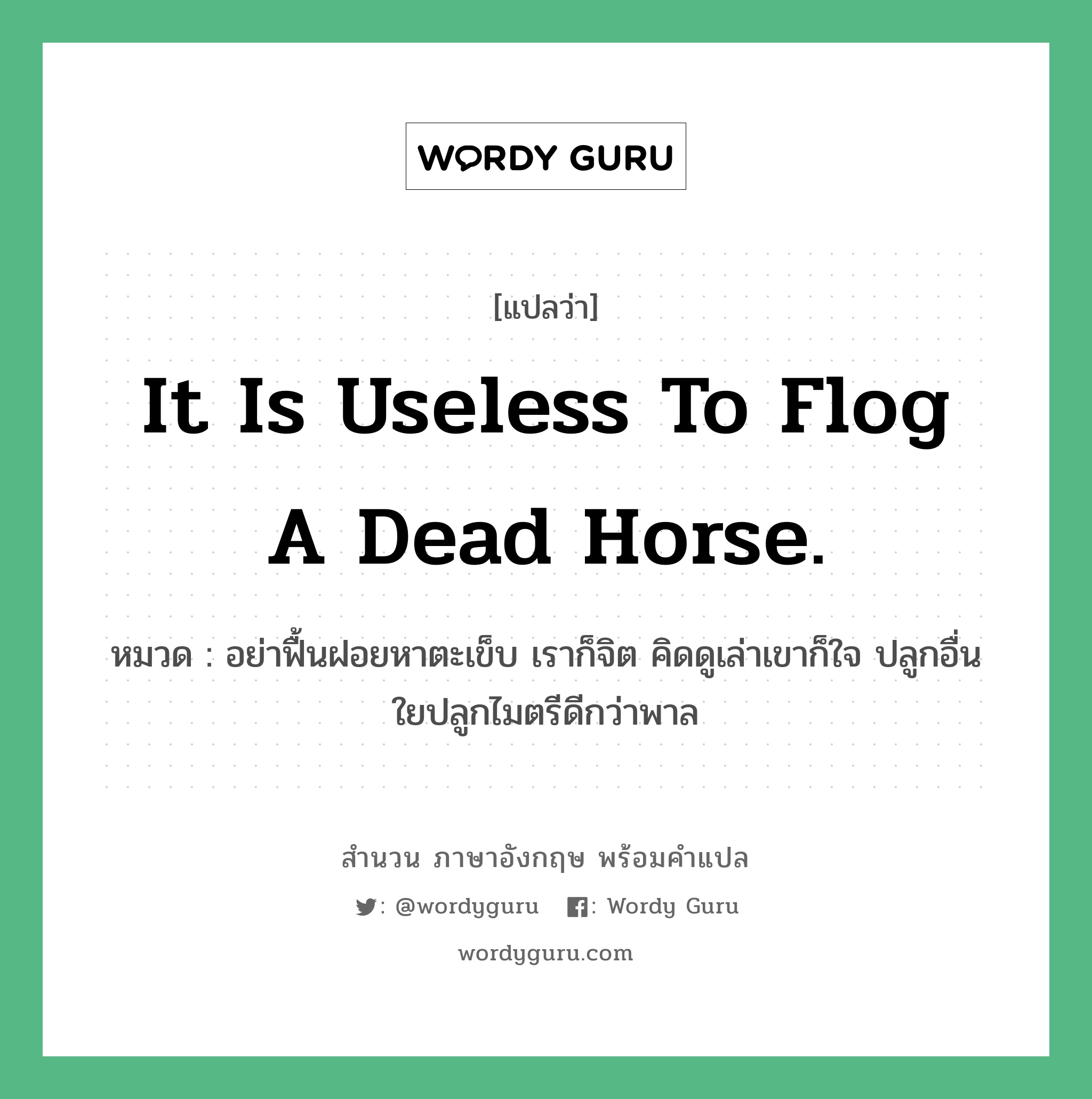 It is useless to flog a dead horse. แปลว่า? คำศัพท์ในกลุ่มประเภท คำสุภาษิต ภาษาอังกฤษ, สำนวนภาษาอังกฤษ It is useless to flog a dead horse. หมวด อย่าฟื้นฝอยหาตะเข็บ เราก็จิต คิดดูเล่าเขาก็ใจ ปลูกอื่นใยปลูกไมตรีดีกว่าพาล คำสุภาษิต ภาษาอังกฤษ หมวด คำสุภาษิต ภาษาอังกฤษ