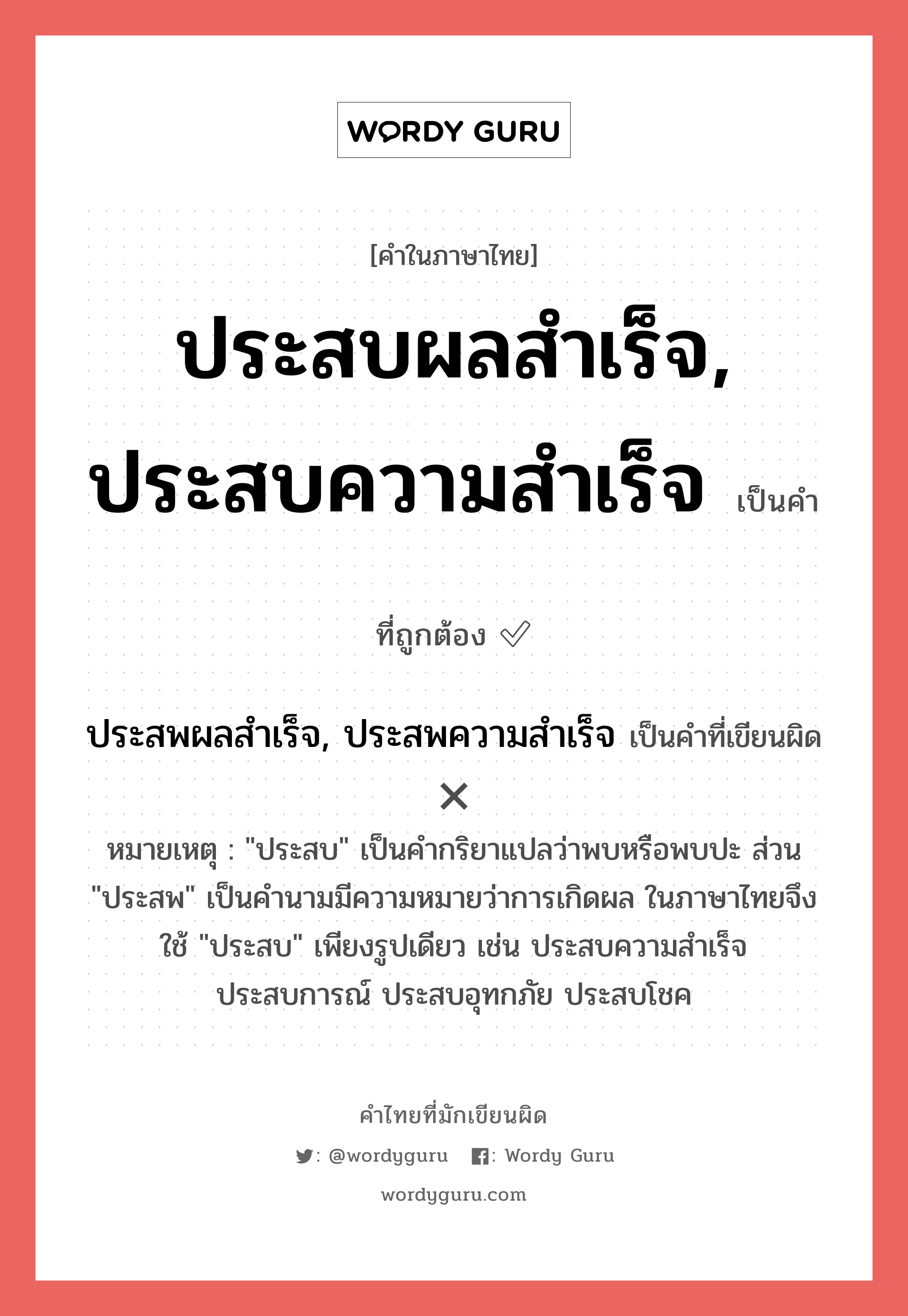 ประสบผลสำเร็จ, ประสบความสำเร็จ หรือ ประสพผลสำเร็จ, ประสพความสำเร็จ คำไหนเขียนถูก?, คำในภาษาไทยที่มักเขียนผิด ประสบผลสำเร็จ, ประสบความสำเร็จ คำที่ผิด ❌ ประสพผลสำเร็จ, ประสพความสำเร็จ หมายเหตุ "ประสบ" เป็นคำกริยาแปลว่าพบหรือพบปะ ส่วน "ประสพ" เป็นคำนามมีความหมายว่าการเกิดผล ในภาษาไทยจึงใช้ "ประสบ" เพียงรูปเดียว เช่น ประสบความสำเร็จ ประสบการณ์ ประสบอุทกภัย ประสบโชค
