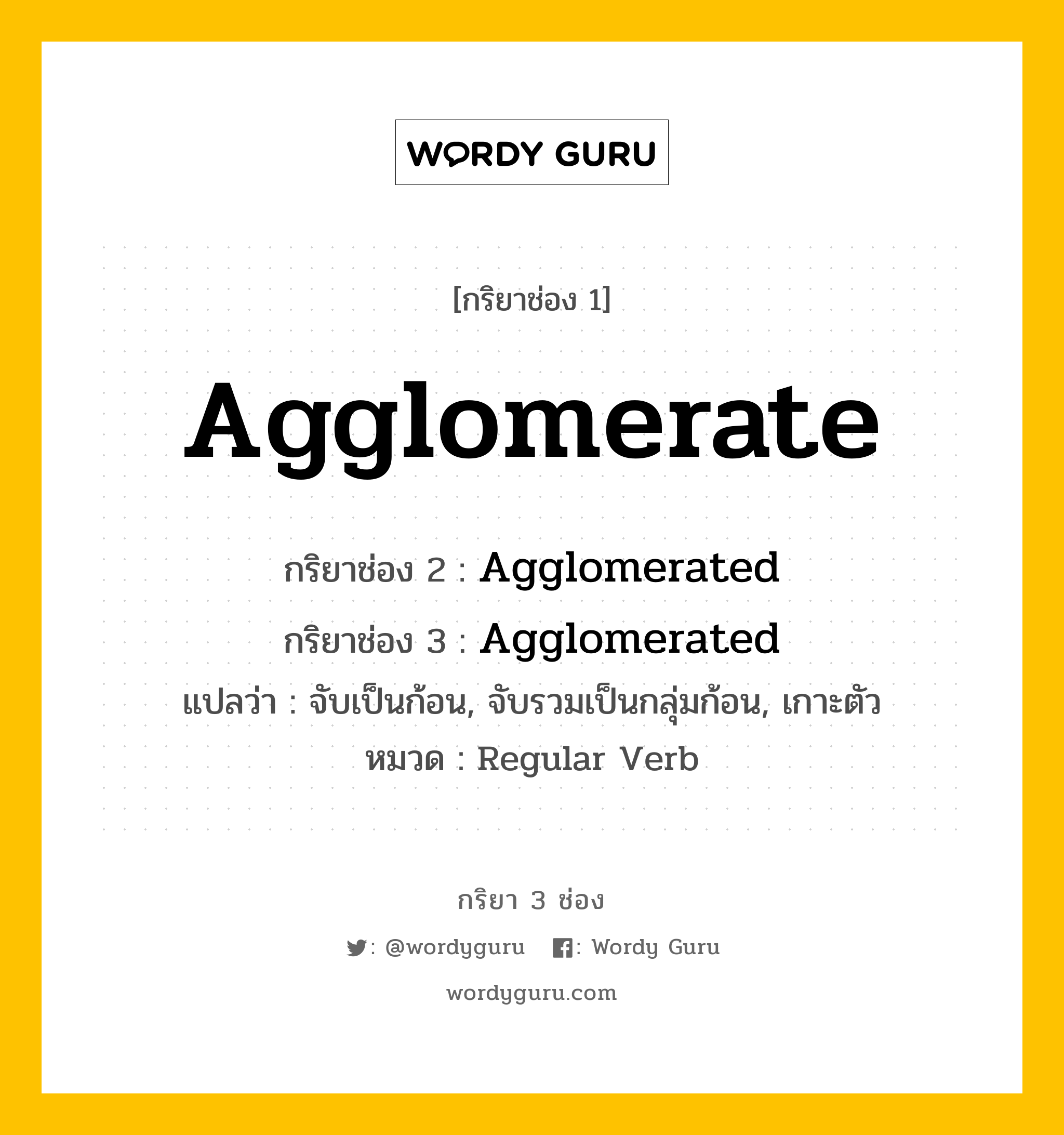 กริยา 3 ช่อง ของ Agglomerate คืออะไร? มาดูคำอ่าน คำแปลกันเลย, กริยาช่อง 1 Agglomerate กริยาช่อง 2 Agglomerated กริยาช่อง 3 Agglomerated แปลว่า จับเป็นก้อน, จับรวมเป็นกลุ่มก้อน, เกาะตัว หมวด Regular Verb หมวด Regular Verb