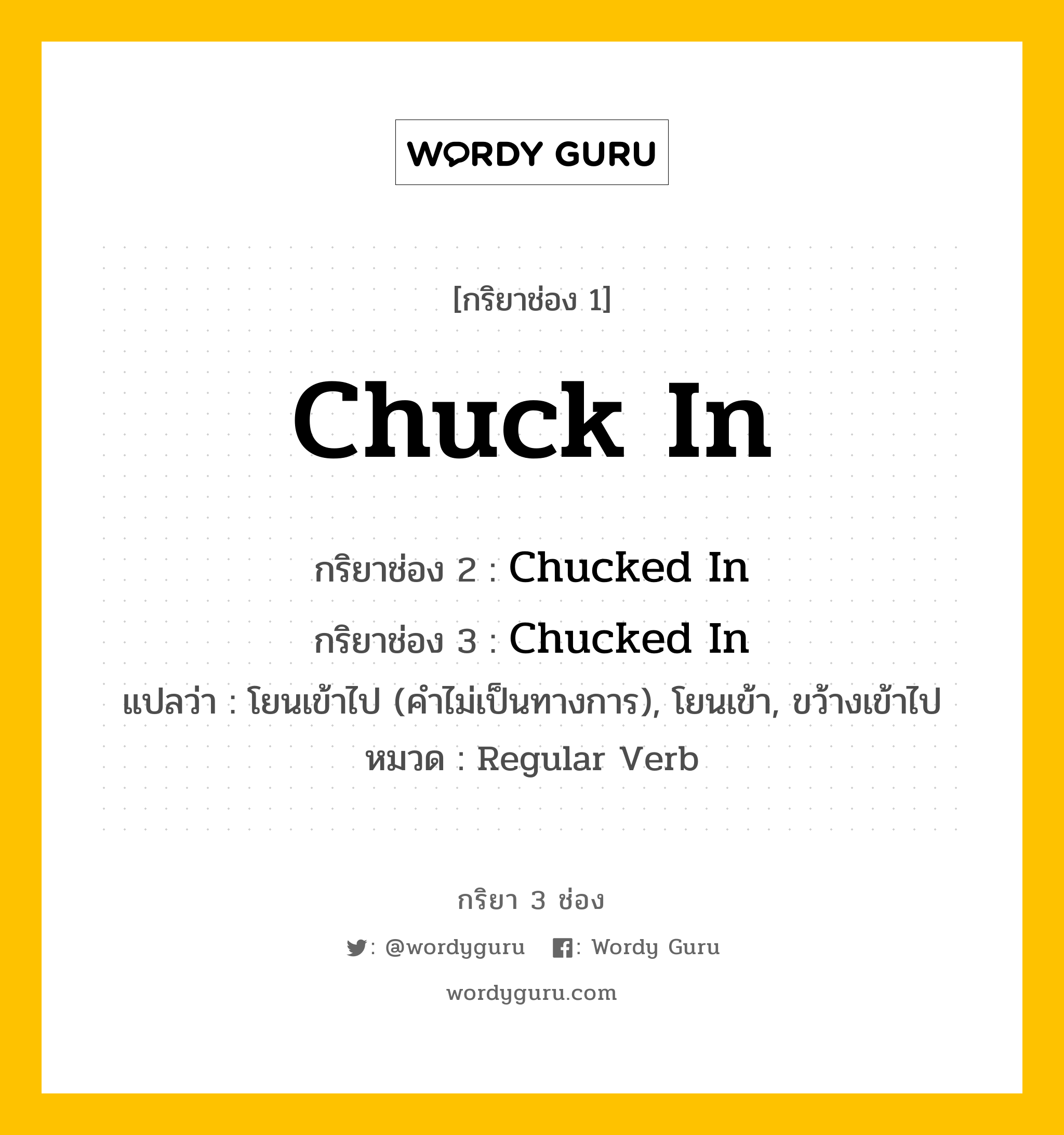 กริยา 3 ช่อง ของ Chuck In คืออะไร? มาดูคำอ่าน คำแปลกันเลย, กริยาช่อง 1 Chuck In กริยาช่อง 2 Chucked In กริยาช่อง 3 Chucked In แปลว่า โยนเข้าไป (คำไม่เป็นทางการ), โยนเข้า, ขว้างเข้าไป หมวด Regular Verb หมวด Regular Verb