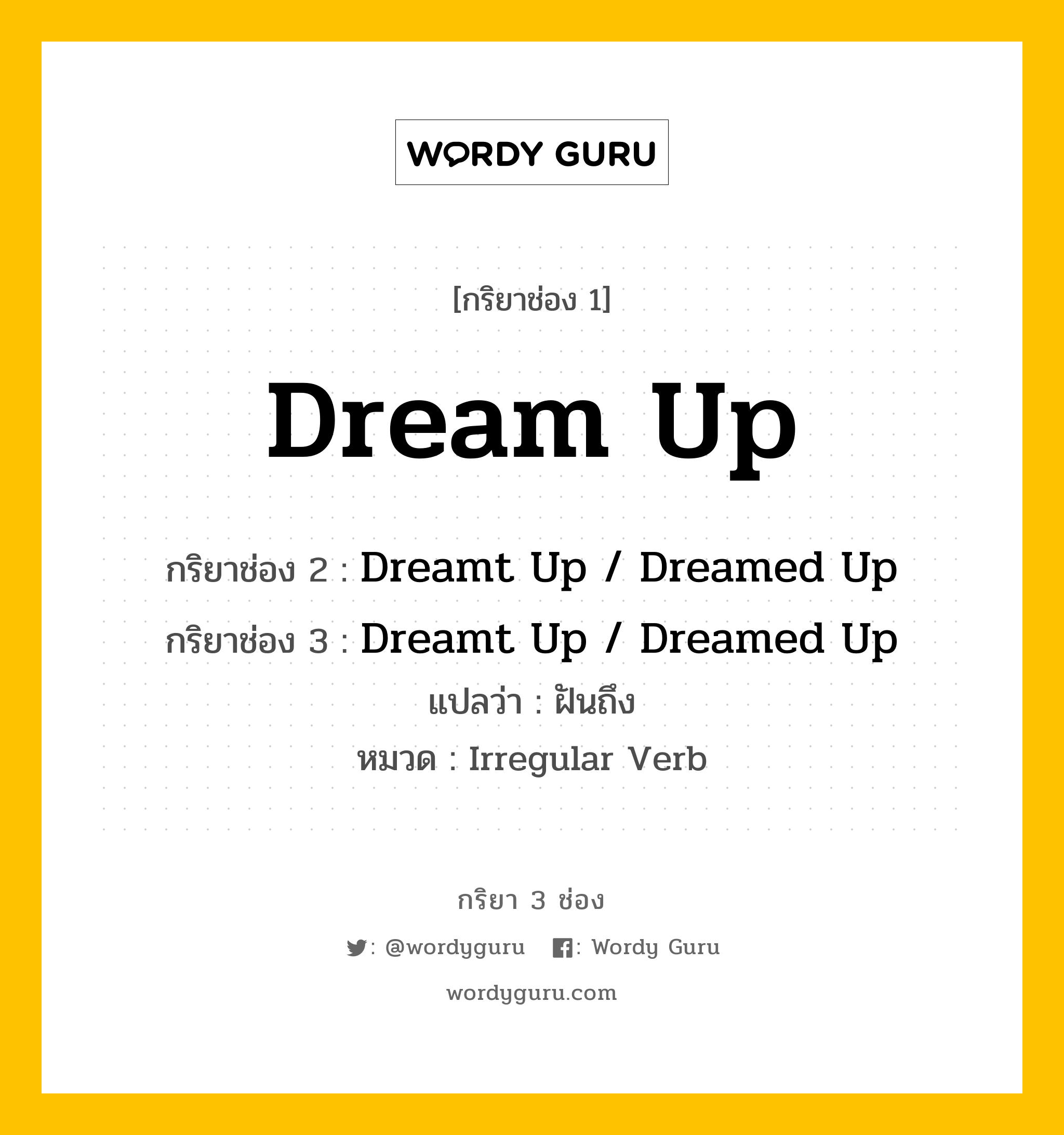 Dream Up มีกริยา 3 ช่องอะไรบ้าง? คำศัพท์ในกลุ่มประเภท Irregular Verb, กริยาช่อง 1 Dream Up กริยาช่อง 2 Dreamt Up / Dreamed Up กริยาช่อง 3 Dreamt Up / Dreamed Up แปลว่า ฝันถึง หมวด Irregular Verb หมวด Irregular Verb